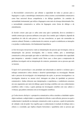 142
c) Racionalidade comunicativa: por afirmar a capacidade de todas as pessoas para a
linguagem e a ação, a metodologia comunicativa crítica assume a racionalidade comunicativa
como base universal dessas competências e do diálogo igualitário. Ao contrário da
racionalidade instrumental, que utiliza a linguagem como meio de alcançar determinados fins,
a racionalidade comunicativa se utiliza da linguagem como forma de diálogo e de
entendimento.
d) Sentido comum: para que se saiba como uma ação é produzida, deve-se considerar o
sentido comum que as pessoas atribuem a esta ação. Esse sentido, que é subjetivo, depende da
experiência de vida de cada pessoa e de suas consciências, as quais são construídas no
contexto cultural. Portanto, o conhecimento do contexto, no qual se estabelecem as interações
e se produz o conhecimento, é de fundamental importância.
e) Sem hierarquia interpretativa: tanto as interpretações das pessoas que investigam, como as
interpretações das pessoas investigadas, têm a mesma solidez, pois a metodologia
comunicativa crítica pressupõe que todos os indivíduos e todas as sociedades têm capacidade
para interpretar e entender o mundo social. Neste caso, a chave para a compreensão do
problema investigado está na interpretação do contexto, juntamente com as pessoas que nele
se inserem.
f) Igual nível epistemológico: este postulado está relacionado ao anterior e esclarece que o
enfoque comunicativo crítico elimina o desnível epistemológico na investigação. Durante
todo o processo da investigação e da interpretação das ações, as pessoas investigadoras e as
investigadas situam-se no mesmo nível, interagem em plano de igualdade no processo
comunicativo. Ambas oferecem suas interpretações e experiências, e estabelecem consensos
em seus argumentos por meio do diálogo; quem investiga contribui com seus conhecimentos
científicos sobre o tema, e quem participa da investigação contribui com seus saberes e
vivências, que podem contrastar com as investigações científicas.
g) Conhecimento dialógico: a perspectiva comunicativa crítica considera a dualidade sujeito-
objeto mediante a subjetividade e a capacidade de reflexão e auto-reflexão, processo no qual o
conhecimento é produzido na interação comunicativa entre as pessoas, a partir de pretensões
de validade e não de poder. Isso significa que o conhecimento é resultado do diálogo entre a
ciência e a sociedade, que implica relações horizontais e igualitárias entre as pessoas que
 