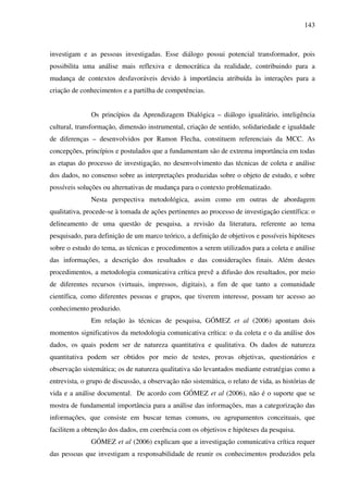 143
investigam e as pessoas investigadas. Esse diálogo possui potencial transformador, pois
possibilita uma análise mais reflexiva e democrática da realidade, contribuindo para a
mudança de contextos desfavoráveis devido à importância atribuída às interações para a
criação de conhecimentos e a partilha de competências.
Os princípios da Aprendizagem Dialógica – diálogo igualitário, inteligência
cultural, transformação, dimensão instrumental, criação de sentido, solidariedade e igualdade
de diferenças – desenvolvidos por Ramon Flecha, constituem referenciais da MCC. As
concepções, princípios e postulados que a fundamentam são de extrema importância em todas
as etapas do processo de investigação, no desenvolvimento das técnicas de coleta e análise
dos dados, no consenso sobre as interpretações produzidas sobre o objeto de estudo, e sobre
possíveis soluções ou alternativas de mudança para o contexto problematizado.
Nesta perspectiva metodológica, assim como em outras de abordagem
qualitativa, procede-se à tomada de ações pertinentes ao processo de investigação científica: o
delineamento de uma questão de pesquisa, a revisão da literatura, referente ao tema
pesquisado, para definição de um marco teórico, a definição de objetivos e possíveis hipóteses
sobre o estudo do tema, as técnicas e procedimentos a serem utilizados para a coleta e análise
das informações, a descrição dos resultados e das considerações finais. Além destes
procedimentos, a metodologia comunicativa crítica prevê a difusão dos resultados, por meio
de diferentes recursos (virtuais, impressos, digitais), a fim de que tanto a comunidade
científica, como diferentes pessoas e grupos, que tiverem interesse, possam ter acesso ao
conhecimento produzido.
Em relação às técnicas de pesquisa, GÓMEZ et al (2006) apontam dois
momentos significativos da metodologia comunicativa crítica: o da coleta e o da análise dos
dados, os quais podem ser de natureza quantitativa e qualitativa. Os dados de natureza
quantitativa podem ser obtidos por meio de testes, provas objetivas, questionários e
observação sistemática; os de natureza qualitativa são levantados mediante estratégias como a
entrevista, o grupo de discussão, a observação não sistemática, o relato de vida, as histórias de
vida e a análise documental. De acordo com GÓMEZ et al (2006), não é o suporte que se
mostra de fundamental importância para a análise das informações, mas a categorização das
informações, que consiste em buscar temas comuns, ou agrupamentos conceituais, que
facilitem a obtenção dos dados, em coerência com os objetivos e hipóteses da pesquisa.
GÓMEZ et al (2006) explicam que a investigação comunicativa crítica requer
das pessoas que investigam a responsabilidade de reunir os conhecimentos produzidos pela
 