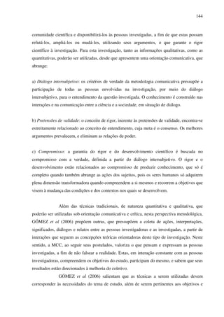 144
comunidade científica e disponibilizá-los às pessoas investigadas, a fim de que estas possam
refutá-los, ampliá-los ou mudá-los, utilizando seus argumentos, o que garante o rigor
científico à investigação. Para esta investigação, tanto as informações qualitativas, como as
quantitativas, poderão ser utilizadas, desde que apresentem uma orientação comunicativa, que
abrange:
a) Diálogo intersubjetivo: os critérios de verdade da metodologia comunicativa pressupõe a
participação de todas as pessoas envolvidas na investigação, por meio do diálogo
intersubjetivo, para o entendimento da questão investigada. O conhecimento é construído nas
interações e na comunicação entre a ciência e a sociedade, em situação de diálogo.
b) Pretensões de validade: o conceito de rigor, inerente às pretensões de validade, encontra-se
estreitamente relacionado ao conceito de entendimento, cuja meta é o consenso. Os melhores
argumentos prevalecem, e eliminam as relações de poder.
c) Compromisso: a garantia do rigor e do desenvolvimento científico é buscada no
compromisso com a verdade, definida a partir do diálogo intersubjetivo. O rigor e o
desenvolvimento estão relacionados ao compromisso de produzir conhecimento, que só é
completo quando também abrange as ações dos sujeitos, pois os seres humanos só adquirem
plena dimensão transformadora quando compreendem a si mesmos e recorrem a objetivos que
visem à mudança das condições e dos contextos nos quais se desenvolvem.
Além das técnicas tradicionais, de natureza quantitativa e qualitativa, que
poderão ser utilizadas sob orientação comunicativa e crítica, nesta perspectiva metodológica,
GÓMEZ et al (2006) propõem outras, que pressupõem a coleta de ações, interpretações,
significados, diálogos e relatos entre as pessoas investigadoras e as investigadas, a partir de
interações que seguem as concepções teóricas orientadoras deste tipo de investigação. Neste
sentido, a MCC, ao seguir seus postulados, valoriza o que pensam e expressam as pessoas
investigadas, a fim de não falsear a realidade. Estas, em interação constante com as pessoas
investigadoras, compreendem os objetivos do estudo, participam do mesmo, e sabem que seus
resultados estão direcionados à melhoria do coletivo.
GÓMEZ et al (2006) salientam que as técnicas a serem utilizadas devem
corresponder às necessidades do tema de estudo, além de serem pertinentes aos objetivos e
 