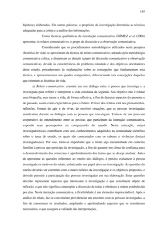 145
hipóteses elaboradas. Em outras palavras, o propósito da investigação determina as técnicas
adequadas para a coleta e a análise das informações.
Como técnicas qualitativas de orientação comunicativa, GÓMEZ et al (2006)
apresenta: os relatos comunicativos, o grupo de discussão e a observação comunicativa.
Considerando que os procedimentos metodológicos utilizados nesta pesquisa
(histórias de vida) se aproximam da técnica do relato comunicativo, adotado pela metodologia
comunicativa crítica, e dispensam as demais (grupo de discussão comunicativo e observação
comunicativa), devido às características do problema estudado e dos objetivos orientadores
deste estudo, procederemos às explanações sobre as concepções que fundamentam esta
técnica, e apresentaremos um quadro comparativo, diferenciando tais concepções daquelas
que orientam as histórias de vida.
a) Relato comunicativo: consiste em um diálogo entre a pessoa que investiga e a
investigada para refletir e interpretar a vida cotidiana da segunda. Seu objetivo não é relatar
uma biografia, mas narrar a vida, de forma reflexiva, a fim de detectar aspectos do presente e
do passado, assim como expectativas para o futuro. O foco dos relatos está nos pensamentos,
reflexões, formas de agir e de viver, de resolver situações, que as pessoas investigadas
manifestam durante os diálogos com as pessoas que investigam. Trata-se de um processo
cooperativo de entendimento entre as pessoas que participam da interação comunicativa,
expondo seus pressupostos na compreensão do mundo. Nesta interação, os(as)
investigadores(as) contribuem com seus conhecimentos adquiridos na comunidade científica
sobre o tema de estudo, os quais são contrastados com os saberes e vivências dos(as)
investigados(as). Por isso, torna-se importante que o relato seja encaminhado em contexto
familiar à pessoa que participa da investigação, a fim de garantir um clima de confiança para
o desenvolvimento das conversas e aprofundamento dos temas que se deseja analisar. Antes
de apresentar as questões referentes ao roteiro dos diálogos, é preciso esclarecer à pessoa
investigada os motivos do relato, enfatizando seu papel ativo na investigação. As questões do
roteiro deverão ser coerentes com o marco teórico da investigação e os objetivos propostos, e
deverão permitir a participação das pessoas investigadas em sua elaboração. Estas questões
deverão representar aspectos que interessam à investigação e que constituem objeto de
reflexão, o que não significa contemplar a discussão de todas e obedecer a ordem estabelecida
por elas. Nesta interação comunicativa, a flexibilidade é um elemento imprescindível. Após a
análise do relato, faz-se conveniente providenciar um encontro com as pessoas investigadas, a
fim de consensuar os resultados, ampliando e aprofundando aspectos que se considerem
necessários, o que assegura a validade das interpretações.
 
