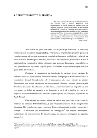 148
4 O DESENVOLVIMENTO DA PESQUISA
Os livros em verdade refletem o enfrentamento de
seus autores com o mundo. Expressam este
enfrentamento. E ainda quando os autores fujam da
realidade concreta estarão expressando a sua maneira
deformada de enfrentá-la. Estudar é também e sobretudo
pensar a prática e pensar a prática é a melhor maneira de
pensar certo. Desta forma, quem estuda não deve perder
nenhuma oportunidade, em suas relações com os outros,
com a realidade, para assumir uma postura curiosa. A de
quem pergunta, a de quem indaga, a de quem busca.
Paulo Freire29
Após traçar um panorama sobre a formação de professores(as) e seus(suas)
formadores(as), ressaltando a necessidade e a relevância de investimentos em ações que os(as)
entendam como sujeitos em processo de constituição humana e profissional, e discutir as
bases teóricas e metodológicas do estudo, calcadas na práxis freireana, nas histórias de vida e
na metodologia comunicativa crítica, retomamos aqui a questão de pesquisa e seus objetivos,
para, posteriormente, apresentar os participantes do estudo e os procedimentos por meio dos
quais ele foi desenvolvido.
Conforme já anunciamos na introdução do presente texto, partindo do
problema analisado, questionamos, fundamentalmente, nesta pesquisa: Como vem se dando a
constituição dos(as) formadores(as) de professores(as) dos anos iniciais do Ensino
Fundamental, que atuam, ou atuaram, em programas de educação contínua, efetivados pela
Secretaria de Estado da Educação de São Paulo, e como reorientar as propostas de tais
programas, no âmbito da pesquisa e da formação, a partir da trajetória de vida e de
profissão destes(as) formadores(as), mediante os pressupostos da Pedagogia Progressista de
Paulo Freire?
Esta questão representa a síntese de outras, que envolvem os processos de
formação e a formação de formadores(as), e que colocaram desafios à minha atuação como
formadora. Elas contribuíram para a construção dos procedimentos da pesquisa - entrevistas e
diálogos - e auxiliaram no desvelamento das concepções30
dos sujeitos investigados,
manifestadas em seus discursos. De maneira geral, tais questões abrangeram as seguintes
indagações :
29
Considerações sobre o ato de estudar, do livro Ação Cultural para a Liberdade (2002, p. 12)
30
O termo “concepções” refere-se às leituras de mundo e leituras da palavra (FREIRE, 1985) sustentadas pelos
sujeitos.
 