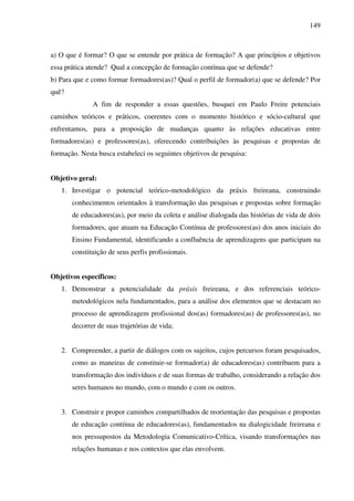 149
a) O que é formar? O que se entende por prática de formação? A que princípios e objetivos
essa prática atende? Qual a concepção de formação contínua que se defende?
b) Para que e como formar formadores(as)? Qual o perfil de formador(a) que se defende? Por
quê?
A fim de responder a essas questões, busquei em Paulo Freire potenciais
caminhos teóricos e práticos, coerentes com o momento histórico e sócio-cultural que
enfrentamos, para a proposição de mudanças quanto às relações educativas entre
formadores(as) e professores(as), oferecendo contribuições às pesquisas e propostas de
formação. Nesta busca estabeleci os seguintes objetivos de pesquisa:
Objetivo geral:
1. Investigar o potencial teórico-metodológico da práxis freireana, construindo
conhecimentos orientados à transformação das pesquisas e propostas sobre formação
de educadores(as), por meio da coleta e análise dialogada das histórias de vida de dois
formadores, que atuam na Educação Contínua de professores(as) dos anos iniciais do
Ensino Fundamental, identificando a confluência de aprendizagens que participam na
constituição de seus perfis profissionais.
Objetivos específicos:
1. Demonstrar a potencialidade da práxis freireana, e dos referenciais teórico-
metodológicos nela fundamentados, para a análise dos elementos que se destacam no
processo de aprendizagem profissional dos(as) formadores(as) de professores(as), no
decorrer de suas trajetórias de vida;
2. Compreender, a partir de diálogos com os sujeitos, cujos percursos foram pesquisados,
como as maneiras de constituir-se formador(a) de educadores(as) contribuem para a
transformação dos indivíduos e de suas formas de trabalho, considerando a relação dos
seres humanos no mundo, com o mundo e com os outros.
3. Construir e propor caminhos compartilhados de reorientação das pesquisas e propostas
de educação contínua de educadores(as), fundamentados na dialogicidade freireana e
nos pressupostos da Metodologia Comunicativo-Crítica, visando transformações nas
relações humanas e nos contextos que elas envolvem.
 