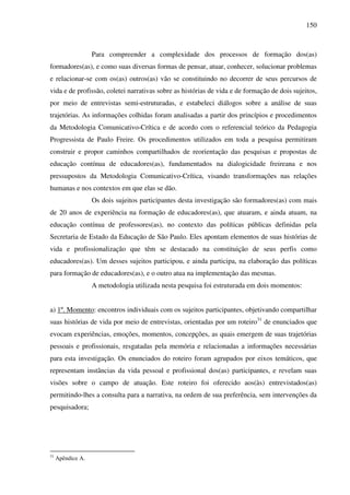 150
Para compreender a complexidade dos processos de formação dos(as)
formadores(as), e como suas diversas formas de pensar, atuar, conhecer, solucionar problemas
e relacionar-se com os(as) outros(as) vão se constituindo no decorrer de seus percursos de
vida e de profissão, coletei narrativas sobre as histórias de vida e de formação de dois sujeitos,
por meio de entrevistas semi-estruturadas, e estabeleci diálogos sobre a análise de suas
trajetórias. As informações colhidas foram analisadas a partir dos princípios e procedimentos
da Metodologia Comunicativo-Crítica e de acordo com o referencial teórico da Pedagogia
Progressista de Paulo Freire. Os procedimentos utilizados em toda a pesquisa permitiram
construir e propor caminhos compartilhados de reorientação das pesquisas e propostas de
educação contínua de educadores(as), fundamentados na dialogicidade freireana e nos
pressupostos da Metodologia Comunicativo-Crítica, visando transformações nas relações
humanas e nos contextos em que elas se dão.
Os dois sujeitos participantes desta investigação são formadores(as) com mais
de 20 anos de experiência na formação de educadores(as), que atuaram, e ainda atuam, na
educação contínua de professores(as), no contexto das políticas públicas definidas pela
Secretaria de Estado da Educação de São Paulo. Eles apontam elementos de suas histórias de
vida e profissionalização que têm se destacado na constituição de seus perfis como
educadores(as). Um desses sujeitos participou, e ainda participa, na elaboração das políticas
para formação de educadores(as), e o outro atua na implementação das mesmas.
A metodologia utilizada nesta pesquisa foi estruturada em dois momentos:
a) 1º. Momento: encontros individuais com os sujeitos participantes, objetivando compartilhar
suas histórias de vida por meio de entrevistas, orientadas por um roteiro31
de enunciados que
evocam experiências, emoções, momentos, concepções, as quais emergem de suas trajetórias
pessoais e profissionais, resgatadas pela memória e relacionadas a informações necessárias
para esta investigação. Os enunciados do roteiro foram agrupados por eixos temáticos, que
representam instâncias da vida pessoal e profissional dos(as) participantes, e revelam suas
visões sobre o campo de atuação. Este roteiro foi oferecido aos(às) entrevistados(as)
permitindo-lhes a consulta para a narrativa, na ordem de sua preferência, sem intervenções da
pesquisadora;
31
Apêndice A.
 