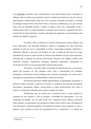 151
b) 2º. Momento: encontros entre a pesquisadora e cada entrevistado(a) para a realização de
diálogos sobre as análises que a primeira constrói a respeito das histórias de vida, por meio de
aproximações e diferenciações entre elas. Esses encontros, realizados em duplas, a exemplo
dos diálogos desenvolvidos entre Paulo Freire e outros(as) estudiosos(as), em suas diversas
obras, têm por finalidade discutir e validar as análises, bem como compartilhar visões e
conhecimentos sobre os assuntos pertinentes à pesquisa, que envolvem a experiência de vida e
de profissão de cada participante, visando a articulação de argumentos e posicionamentos que
atendam aos objetivos propostos.
Os relatos sobre as histórias de vida dos formadores(as) foram colhidos sem
nossa intervenção, sem interações dialógicas, embora as linguagens do corpo estivessem
presentes na ação de ouvir e compartilhar os relatos, expressando sensações, impressões e
afirmações. Durante as gravações das histórias de vida, o cuidado de não intervir no rumo
espontâneo da narrativa ocorreu devido ao interesse que tínhamos em não causar digressões,
deixando que a memória das pessoas entrevistadas utilizasse seus próprios critérios para
selecionar situações, experiências, sensações, mudanças importantes, relacionadas ao
movimento da vida e às suas passagens pelos sistemas educacionais.
No entanto, o consenso sobre a construção do material transcrito, o processo de
análise das narrativas de vida coletadas, assim como o delineamento dos resultados
alcançados, se fizeram por meio do diálogo com as pessoas investigadas, de acordo com os
pressupostos e procedimentos da Metodologia Comunicativo-Crítica.
Na próxima parte deste trabalho apresentaremos os participantes da pesquisa, o
professor Valério, formador e supervisor de ensino, e o professor José, docente universitário
aposentado e pesquisador. Depois, descreveremos as ações desenvolvidas, bem como as
técnicas e instrumentos utilizados para a coleta e a análise dos dados.
Esclarecemos que, de acordo com os preceitos éticos a serem seguidos na
condução de uma pesquisa, a fim de proteger a identidade dos participantes e de suas
instituições de trabalho, não nos cabe revelar seus verdadeiros nomes. Mesmo conscientes
desta condição, os participantes não desejaram escolher nomes fictícios para a divulgação de
suas informações, conforme sugerimos. No cuidado de respeitar as duas condições, ou seja, os
preceitos éticos contidos no termo de consentimento livre e esclarecido32
, e a vontade dos
32
Apêndice B.
 