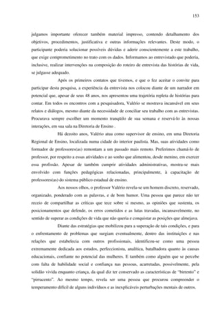 153
julgamos importante oferecer também material impresso, contendo detalhamento dos
objetivos, procedimentos, justificativa e outras informações relevantes. Deste modo, o
participante poderia solucionar possíveis dúvidas e aderir conscientemente a este trabalho,
que exige comprometimento no trato com os dados. Informamos ao entrevistado que poderia,
inclusive, realizar intervenções na composição do roteiro de entrevista das histórias de vida,
se julgasse adequado.
Após os primeiros contatos que tivemos, e que o fez aceitar o convite para
participar desta pesquisa, a experiência da entrevista nos colocou diante de um narrador em
potencial que, apesar de seus 48 anos, nos apresentou uma trajetória repleta de histórias para
contar. Em todos os encontros com a pesquisadora, Valério se mostrava incansável em seus
relatos e diálogos, mesmo diante da necessidade de conciliar seu trabalho com as entrevistas.
Procurava sempre escolher um momento tranqüilo de sua semana e reservá-lo às nossas
interações, em sua sala na Diretoria de Ensino .
Há dezoito anos, Valério atua como supervisor de ensino, em uma Diretoria
Regional de Ensino, localizada numa cidade do interior paulista. Mas, suas atividades como
formador de professores(as) remontam a um passado mais remoto. Preferimos chamá-lo de
professor, por respeito a essas atividades e ao sonho que alimentou, desde menino, em exercer
essa profissão. Apesar de também cumprir atividades administrativas, mostra-se mais
envolvido com funções pedagógicas relacionadas, principalmente, à capacitação de
professores(as) do sistema público estadual de ensino.
Aos nossos olhos, o professor Valério revela-se um homem discreto, reservado,
organizado, ponderado com as palavras, e de bom humor. Uma pessoa que parece não ter
receio de compartilhar as críticas que tece sobre si mesmo, as opiniões que sustenta, os
posicionamentos que defende, os erros cometidos e as lutas travadas, incansavelmente, no
sentido de superar as condições de vida que não queria e conquistar as posições que almejava.
Diante das estratégias que mobilizou para a superação de tais condições, e para
o enfrentamento de problemas que surgiam eventualmente, dentro das instituições e nas
relações que estabelecia com outros profissionais, identificou-se como uma pessoa
extremamente dedicada aos estudos, perfeccionista, analítica, batalhadora quanto às causas
educacionais, confiante no potencial das mulheres. E também como alguém que se percebe
com falta de habilidade social e confiança nas pessoas, acarretadas, possivelmente, pela
solidão vivida enquanto criança, da qual diz ter conservado as características de “birrento” e
“pirracento”. Ao mesmo tempo, revela ser uma pessoa que procurou compreender o
temperamento difícil de alguns indivíduos e as inexplicáveis perturbações mentais de outros.
 