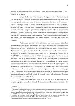 155
estaduais de políticas educacionais aos 32 anos, e como professor universitário aos 48 anos,
na cidade de São Paulo.
A sugestão de seu nome como sujeito desta pesquisa partiu da orientadora da
tese, que já conhecia a trajetória profissional do professor José e mantinha contato esporádico
com ele, quando necessitava tratar de assuntos acadêmicos. Enviamos a ele uma carta-
convite36
formal por e-mail, no mesmo formato daquela encaminhada ao professor Valério,
contendo informações sobre a pesquisa e aguardamos sua resposta. Ao receber sua mensagem
de aceite, telefonei a ele para apresentar-me e oferecer detalhes sobre os procedimentos
referentes à coleta e análise dos dados, confirmando sua participação e demonstrando
interesse pelo agendamento da primeira entrevista. Posteriormente enviamos, como arquivo
anexado por e-mail, e na forma impressa pelo correio, os textos37
necessários para o início dos
trabalhos.
Na época em que se deu a coleta de dados, José ainda desenvolvia trabalhos
voltados à Educação Contínua de educadores(as), os quais iniciou em 1967, quando atuava no
Grupo Escolar e Ginásio Experimental “Dr. Edmundo de Carvalho”, mais conhecido como
“Experimental da Lapa”. A partir do trabalho realizado nesta escola, como professor,
coordenador de período e Orientador Educacional, ele foi convidado a trabalhar para o
CENAFOR38
e, posteriormente, para o MEC39
, nos quais planejou, executou e avaliou
programas, projetos e ações voltadas à formação de professores(as), orientadores(as)
educacionais, supervisores(as) escolares, diretores(as) e secretários(as) de escola, além de
coordenadores(as) de cursos, áreas e disciplinas do currículo de ensino de segundo grau40
. Sua
dedicação ao trabalho teórico-prático de formação de educadores(as) também se deu no
âmbito da universidade, onde participou como docente e pesquisador dos cursos de Pedagogia
e nas Licenciaturas, e ajudou a elaborar e desenvolver cursos de educação contínua para
educadores(as) da rede municipal, a partir de parcerias entre a universidade e a Secretaria
Municipal de Educação de São Paulo.
Embora esteja aposentado desde 2006, José não deixa de contribuir para as
pesquisas e projetos destinados à formação de educadores(as), dentro da universidade e dos
36
Apêndice C
37
Apêndices A, B e D.
38
Uma fundação denominada Centro Nacional de Aperfeiçoamento de Pessoal para a Formação Profissional,
órgão instalado pelo MEC em São Paulo, com a finalidade de formar, desenvolver e aperfeiçoar recursos
humanos para as demandas da implantação da profissionalização do Ensino de 2º. Grau no Brasil, proposta pela
Lei 5692/71. (informações retiradas da tese do pesquisado)
39
Ministério da Educação, órgão criado pelo governo federal em 1930, que mantém a sigla MEC pela
denominação que recebeu, no período de 1953 a 1985, como Ministério da Educação e Cultura.
40
Atualmente chamado de Ensino Médio, desde a promulgação da Lei 9394/96.
 