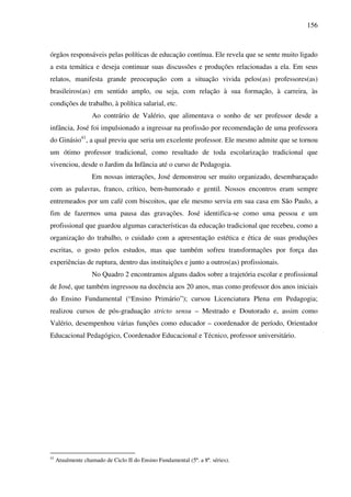 156
órgãos responsáveis pelas políticas de educação contínua. Ele revela que se sente muito ligado
a esta temática e deseja continuar suas discussões e produções relacionadas a ela. Em seus
relatos, manifesta grande preocupação com a situação vivida pelos(as) professores(as)
brasileiros(as) em sentido amplo, ou seja, com relação à sua formação, à carreira, às
condições de trabalho, à política salarial, etc.
Ao contrário de Valério, que alimentava o sonho de ser professor desde a
infância, José foi impulsionado a ingressar na profissão por recomendação de uma professora
do Ginásio41
, a qual previu que seria um excelente professor. Ele mesmo admite que se tornou
um ótimo professor tradicional, como resultado de toda escolarização tradicional que
vivenciou, desde o Jardim da Infância até o curso de Pedagogia.
Em nossas interações, José demonstrou ser muito organizado, desembaraçado
com as palavras, franco, crítico, bem-humorado e gentil. Nossos encontros eram sempre
entremeados por um café com biscoitos, que ele mesmo servia em sua casa em São Paulo, a
fim de fazermos uma pausa das gravações. José identifica-se como uma pessoa e um
profissional que guardou algumas características da educação tradicional que recebeu, como a
organização do trabalho, o cuidado com a apresentação estética e ética de suas produções
escritas, o gosto pelos estudos, mas que também sofreu transformações por força das
experiências de ruptura, dentro das instituições e junto a outros(as) profissionais.
No Quadro 2 encontramos alguns dados sobre a trajetória escolar e profissional
de José, que também ingressou na docência aos 20 anos, mas como professor dos anos iniciais
do Ensino Fundamental (“Ensino Primário”); cursou Licenciatura Plena em Pedagogia;
realizou cursos de pós-graduação stricto sensu – Mestrado e Doutorado e, assim como
Valério, desempenhou várias funções como educador – coordenador de período, Orientador
Educacional Pedagógico, Coordenador Educacional e Técnico, professor universitário.
41
Atualmente chamado de Ciclo II do Ensino Fundamental (5ª. a 8ª. séries).
 