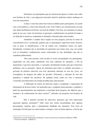 158
Solicitamos aos participantes que nos oferecessem apenas os relatos orais sobre
suas histórias de vida e, caso julgassem necessário alterá-lo, poderiam realizar mudanças no
texto das transcrições.
A data e o local das entrevistas foram escolhidos pelos participantes, de acordo
com a conveniência e o bem estar oferecido a eles. Com Valério, nos encontrávamos em uma
sala, dentro da Diretoria de Ensino, seu local de trabalho. Com José, nos reuníamos na sala de
jantar de sua casa. Antes de iniciarmos as gravações, estabelecíamos um período de tempo a
ser dedicado às narrativas, respeitando as limitações colocadas pelos entrevistados.
Atendendo à conduta ética exigida em uma pesquisa, prevista no termo de
consentimento livre e esclarecido, pedimos que os participantes sugerissem nomes fictícios,
com os quais se identificassem, a fim de manter seus verdadeiros nomes em sigilo.
Inicialmente, revelaram não se incomodar em apresentar seus nomes reais, mas, em acordo
com os formadores, estabelecemos nomes relacionados às suas identidades, que não os
expunham publicamente.
Para cada encontro, eram levados os textos encaminhados aos participantes,
organizados em uma pasta, juntamente com uma caderneta de anotações, a fim de
registrarmos o que fosse necessário, e o gravador, devidamente testado, para que evitássemos
problemas com as gravações. Apesar de atentarmos para todos os cuidados necessários, a
gravação da primeira entrevista com José apresentou alteração no tom das vozes, em
conseqüência do desgaste das pilhas do gravador. Felizmente, a alteração do som não
prejudicou a audição das narrativas. De qualquer forma, tendo em vista o transtorno
vivenciado, providenciamos um estoque de pilhas para cada encontro.
A elaboração do roteiro de entrevista exigiu a compilação e organização de
informações de diversas fontes. Os enunciados que o compõem foram pensados e redigidos a
partir dos questionamentos que inspiraram a construção desta pesquisa, dos objetivos que a
orientam e do conhecimento de outros roteiros42
, utilizados em pesquisas com histórias de
vida.
Para o primeiro encontro de entrevistas, pensamos que seria interessante
apresentar algumas orientações43
sobre como elas seriam encaminhadas, pois algumas
preocupações surgiram após o planejamento detalhado das interações. Esse texto de
orientações foi lido junto aos entrevistados e entregue a eles na forma impressa, a fim de que
42
Destacamos como de fundamental contribuição o roteiro de entrevista construído por Monteiro (2006).
43
Texto de orientações - Apêndice E.
 