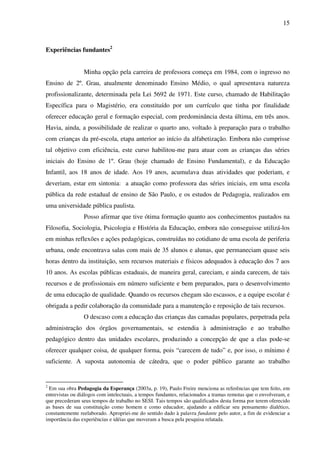 15
Experiências fundantes2
Minha opção pela carreira de professora começa em 1984, com o ingresso no
Ensino de 2º. Grau, atualmente denominado Ensino Médio, o qual apresentava natureza
profissionalizante, determinada pela Lei 5692 de 1971. Este curso, chamado de Habilitação
Específica para o Magistério, era constituído por um currículo que tinha por finalidade
oferecer educação geral e formação especial, com predominância desta última, em três anos.
Havia, ainda, a possibilidade de realizar o quarto ano, voltado à preparação para o trabalho
com crianças da pré-escola, etapa anterior ao início da alfabetização. Embora não cumprisse
tal objetivo com eficiência, este curso habilitou-me para atuar com as crianças das séries
iniciais do Ensino de 1º. Grau (hoje chamado de Ensino Fundamental), e da Educação
Infantil, aos 18 anos de idade. Aos 19 anos, acumulava duas atividades que poderiam, e
deveriam, estar em sintonia: a atuação como professora das séries iniciais, em uma escola
pública da rede estadual de ensino de São Paulo, e os estudos de Pedagogia, realizados em
uma universidade pública paulista.
Posso afirmar que tive ótima formação quanto aos conhecimentos pautados na
Filosofia, Sociologia, Psicologia e História da Educação, embora não conseguisse utilizá-los
em minhas reflexões e ações pedagógicas, construídas no cotidiano de uma escola de periferia
urbana, onde encontrava salas com mais de 35 alunos e alunas, que permaneciam quase seis
horas dentro da instituição, sem recursos materiais e físicos adequados à educação dos 7 aos
10 anos. As escolas públicas estaduais, de maneira geral, careciam, e ainda carecem, de tais
recursos e de profissionais em número suficiente e bem preparados, para o desenvolvimento
de uma educação de qualidade. Quando os recursos chegam são escassos, e a equipe escolar é
obrigada a pedir colaboração da comunidade para a manutenção e reposição de tais recursos.
O descaso com a educação das crianças das camadas populares, perpetrada pela
administração dos órgãos governamentais, se estendia à administração e ao trabalho
pedagógico dentro das unidades escolares, produzindo a concepção de que a elas pode-se
oferecer qualquer coisa, de qualquer forma, pois “carecem de tudo” e, por isso, o mínimo é
suficiente. A suposta autonomia de cátedra, que o poder público garante ao trabalho
2
Em sua obra Pedagogia da Esperança (2003a, p. 19), Paulo Freire menciona as referências que tem feito, em
entrevistas ou diálogos com intelectuais, a tempos fundantes, relacionados a tramas remotas que o envolveram, e
que precederam seus tempos de trabalho no SESI. Tais tempos são qualificados desta forma por terem oferecido
as bases de sua constituição como homem e como educador, ajudando a edificar seu pensamento dialético,
constantemente reelaborado. Apropriei-me do sentido dado à palavra fundante pelo autor, a fim de evidenciar a
importância das experiências e idéias que moveram a busca pela pesquisa relatada.
 