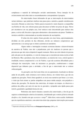 159
completasse o material de informações enviado anteriormente. Nossa intenção foi de
esclarecimento total sobre todos os encaminhamentos correspondentes à pesquisa.
Os entrevistados foram informados de que as intervenções da entrevistadora
seriam mínimas e que poderiam sinalizar uma pausa para a narrativa, quando considerassem
necessário. Durante as entrevistas, Valério parecia incansável e muito disposto a compartilhar
sua história de vida, sem solicitar pausas para descansar ou beber um pouco de água. Talvez
por encontrar-se em sua própria casa, José sentia-se mais descontraído para realizar uma
pausa, e servia café, biscoitos e água para saborearmos e descansarmos um pouco. Também se
mostrava satisfeito e entusiasmado ao recordar momentos de sua trajetória.
O relato dos dois sujeitos foram gravados em cinco horas, aproximadamente,
divididas em dois períodos de dias diferentes, devido aos inúmeros compromissos que
apresentavam, e ao cansaço que os relatos acarretam aos narradores.
Alguns ruídos e interrupções eventuais ocorreram durante o desenvolvimento
da narrativa de Valério, mas não a prejudicaram, pois ele sinalizava às pessoas que o
procuravam que não estava disponível naquele momento. Havia um certo trânsito de pessoas
pela sala para uso da copiadora, e o som de crianças que se encontravam numa escola ao lado
da Diretoria. Mas a pronúncia clara, bem articulada e, na maioria das vezes, estável quanto à
tonalidade, tornava compreensível a voz de Valério, o que não acarretou dificuldades para a
realização das transcrições. Antes de iniciarmos as gravações, combinávamos o tempo
disponível que tínhamos para a atividade, a fim de que o entrevistado não se sentisse
sobrecarregado.
As gravações com José eram feitas em seu apartamento, localizado no décimo
andar de um prédio, onde costumava ouvir música clássica, em volume baixo, que não era
captado nas gravações. Neste clima agradável, eu ouvia suas narrativas por horas e, às vezes,
o vento que fazia tremer as janelas atrapalhava um pouco minha atenção, sem prejudicar a
clareza das gravações. No decorrer das entrevistas, de tempos em tempos, eu observava a
potência das pilhas, por meio de uma luz no gravador, e propunha uma rápida pausa para
testá-lo, garantindo a qualidade técnica do som.
Preferimos não intervir durante a narrativa dos entrevistados, a fim de que ela
seguisse as determinações seletivas da memória, considerando que o roteiro já havia colocado
desafios a ela, fazendo com que escavasse o tempo44
. Além disso, nesta ocasião, lembramos
que em experiências anteriores, com entrevistas deste tipo, pequenas intervenções provocaram
44
Expressões utilizadas por Paulo Freire em Pedagogia da Esperança (2003, p. 65)
 