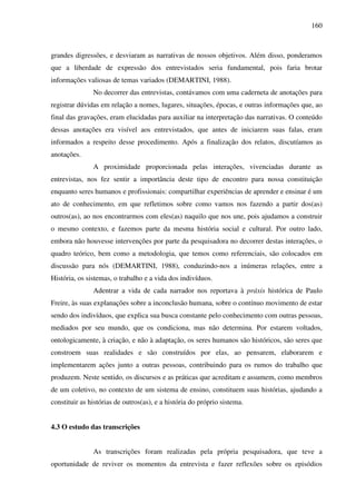 160
grandes digressões, e desviaram as narrativas de nossos objetivos. Além disso, ponderamos
que a liberdade de expressão dos entrevistados seria fundamental, pois faria brotar
informações valiosas de temas variados (DEMARTINI, 1988).
No decorrer das entrevistas, contávamos com uma caderneta de anotações para
registrar dúvidas em relação a nomes, lugares, situações, épocas, e outras informações que, ao
final das gravações, eram elucidadas para auxiliar na interpretação das narrativas. O conteúdo
dessas anotações era visível aos entrevistados, que antes de iniciarem suas falas, eram
informados a respeito desse procedimento. Após a finalização dos relatos, discutíamos as
anotações.
A proximidade proporcionada pelas interações, vivenciadas durante as
entrevistas, nos fez sentir a importância deste tipo de encontro para nossa constituição
enquanto seres humanos e profissionais: compartilhar experiências de aprender e ensinar é um
ato de conhecimento, em que refletimos sobre como vamos nos fazendo a partir dos(as)
outros(as), ao nos encontrarmos com eles(as) naquilo que nos une, pois ajudamos a construir
o mesmo contexto, e fazemos parte da mesma história social e cultural. Por outro lado,
embora não houvesse intervenções por parte da pesquisadora no decorrer destas interações, o
quadro teórico, bem como a metodologia, que temos como referenciais, são colocados em
discussão para nós (DEMARTINI, 1988), conduzindo-nos a inúmeras relações, entre a
História, os sistemas, o trabalho e a vida dos indivíduos.
Adentrar a vida de cada narrador nos reportava à práxis histórica de Paulo
Freire, às suas explanações sobre a inconclusão humana, sobre o contínuo movimento de estar
sendo dos indivíduos, que explica sua busca constante pelo conhecimento com outras pessoas,
mediados por seu mundo, que os condiciona, mas não determina. Por estarem voltados,
ontologicamente, à criação, e não à adaptação, os seres humanos são históricos, são seres que
constroem suas realidades e são construídos por elas, ao pensarem, elaborarem e
implementarem ações junto a outras pessoas, contribuindo para os rumos do trabalho que
produzem. Neste sentido, os discursos e as práticas que acreditam e assumem, como membros
de um coletivo, no contexto de um sistema de ensino, constituem suas histórias, ajudando a
constituir as histórias de outros(as), e a história do próprio sistema.
4.3 O estudo das transcrições
As transcrições foram realizadas pela própria pesquisadora, que teve a
oportunidade de reviver os momentos da entrevista e fazer reflexões sobre os episódios
 