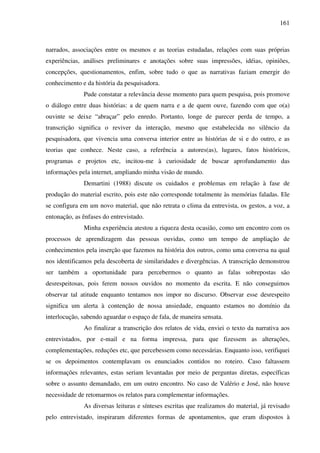 161
narrados, associações entre os mesmos e as teorias estudadas, relações com suas próprias
experiências, análises preliminares e anotações sobre suas impressões, idéias, opiniões,
concepções, questionamentos, enfim, sobre tudo o que as narrativas faziam emergir do
conhecimento e da história da pesquisadora.
Pude constatar a relevância desse momento para quem pesquisa, pois promove
o diálogo entre duas histórias: a de quem narra e a de quem ouve, fazendo com que o(a)
ouvinte se deixe “abraçar” pelo enredo. Portanto, longe de parecer perda de tempo, a
transcrição significa o reviver da interação, mesmo que estabelecida no silêncio da
pesquisadora, que vivencia uma conversa interior entre as histórias de si e do outro, e as
teorias que conhece. Neste caso, a referência a autores(as), lugares, fatos históricos,
programas e projetos etc, incitou-me à curiosidade de buscar aprofundamento das
informações pela internet, ampliando minha visão de mundo.
Demartini (1988) discute os cuidados e problemas em relação à fase de
produção do material escrito, pois este não corresponde totalmente às memórias faladas. Ele
se configura em um novo material, que não retrata o clima da entrevista, os gestos, a voz, a
entonação, as ênfases do entrevistado.
Minha experiência atestou a riqueza desta ocasião, como um encontro com os
processos de aprendizagem das pessoas ouvidas, como um tempo de ampliação de
conhecimentos pela inserção que fazemos na história dos outros, como uma conversa na qual
nos identificamos pela descoberta de similaridades e divergências. A transcrição demonstrou
ser também a oportunidade para percebermos o quanto as falas sobrepostas são
desrespeitosas, pois ferem nossos ouvidos no momento da escrita. E não conseguimos
observar tal atitude enquanto tentamos nos impor no discurso. Observar esse desrespeito
significa um alerta à contenção de nossa ansiedade, enquanto estamos no domínio da
interlocução, sabendo aguardar o espaço de fala, de maneira sensata.
Ao finalizar a transcrição dos relatos de vida, enviei o texto da narrativa aos
entrevistados, por e-mail e na forma impressa, para que fizessem as alterações,
complementações, reduções etc, que percebessem como necessárias. Enquanto isso, verifiquei
se os depoimentos contemplavam os enunciados contidos no roteiro. Caso faltassem
informações relevantes, estas seriam levantadas por meio de perguntas diretas, específicas
sobre o assunto demandado, em um outro encontro. No caso de Valério e José, não houve
necessidade de retomarmos os relatos para complementar informações.
As diversas leituras e sínteses escritas que realizamos do material, já revisado
pelo entrevistado, inspiraram diferentes formas de apontamentos, que eram dispostos à
 