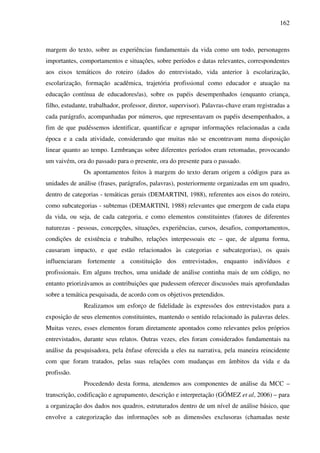 162
margem do texto, sobre as experiências fundamentais da vida como um todo, personagens
importantes, comportamentos e situações, sobre períodos e datas relevantes, correspondentes
aos eixos temáticos do roteiro (dados do entrevistado, vida anterior à escolarização,
escolarização, formação acadêmica, trajetória profissional como educador e atuação na
educação contínua de educadores/as), sobre os papéis desempenhados (enquanto criança,
filho, estudante, trabalhador, professor, diretor, supervisor). Palavras-chave eram registradas a
cada parágrafo, acompanhadas por números, que representavam os papéis desempenhados, a
fim de que pudéssemos identificar, quantificar e agrupar informações relacionadas a cada
época e a cada atividade, considerando que muitas não se encontravam numa disposição
linear quanto ao tempo. Lembranças sobre diferentes períodos eram retomadas, provocando
um vaivém, ora do passado para o presente, ora do presente para o passado.
Os apontamentos feitos à margem do texto deram origem a códigos para as
unidades de análise (frases, parágrafos, palavras), posteriormente organizadas em um quadro,
dentro de categorias - temáticas gerais (DEMARTINI, 1988), referentes aos eixos do roteiro,
como subcategorias - subtemas (DEMARTINI, 1988) relevantes que emergem de cada etapa
da vida, ou seja, de cada categoria, e como elementos constituintes (fatores de diferentes
naturezas - pessoas, concepções, situações, experiências, cursos, desafios, comportamentos,
condições de existência e trabalho, relações interpessoais etc – que, de alguma forma,
causaram impacto, e que estão relacionados às categorias e subcategorias), os quais
influenciaram fortemente a constituição dos entrevistados, enquanto indivíduos e
profissionais. Em alguns trechos, uma unidade de análise continha mais de um código, no
entanto priorizávamos as contribuições que pudessem oferecer discussões mais aprofundadas
sobre a temática pesquisada, de acordo com os objetivos pretendidos.
Realizamos um esforço de fidelidade às expressões dos entrevistados para a
exposição de seus elementos constituintes, mantendo o sentido relacionado às palavras deles.
Muitas vezes, esses elementos foram diretamente apontados como relevantes pelos próprios
entrevistados, durante seus relatos. Outras vezes, eles foram considerados fundamentais na
análise da pesquisadora, pela ênfase oferecida a eles na narrativa, pela maneira reincidente
com que foram tratados, pelas suas relações com mudanças em âmbitos da vida e da
profissão.
Procedendo desta forma, atendemos aos componentes de análise da MCC –
transcrição, codificação e agrupamento, descrição e interpretação (GÓMEZ et al, 2006) – para
a organização dos dados nos quadros, estruturados dentro de um nível de análise básico, que
envolve a categorização das informações sob as dimensões exclusoras (chamadas neste
 