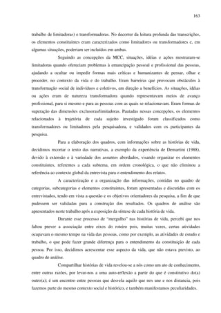 163
trabalho de limitadoras) e transformadoras. No decorrer da leitura profunda das transcrições,
os elementos constituintes eram caracterizados como limitadores ou transformadores e, em
algumas situações, poderiam ser incluídos em ambas.
Seguindo as concepções da MCC, situações, idéias e ações mostraram-se
limitadoras quando ofereciam problemas à emancipação pessoal e profissional das pessoas,
ajudando a ocultar ou impedir formas mais críticas e humanizantes de pensar, olhar e
proceder, no contexto da vida e do trabalho. Eram barreiras que provocam obstáculos à
transformação social de indivíduos e coletivos, em direção a benefícios. As situações, idéias
ou ações eram de natureza transformadora quando representavam meios de avanço
profissional, para si mesmo e para as pessoas com as quais se relacionavam. Eram formas de
superação das dimensões exclusoras/limitadoras. Pautadas nessas concepções, os elementos
relacionados à trajetória de cada sujeito investigado foram classificados como
transformadores ou limitadores pela pesquisadora, e validados com os participantes da
pesquisa.
Para a elaboração dos quadros, com informações sobre as histórias de vida,
decidimos recortar o texto das narrativas, a exemplo da experiência de Demartini (1988),
devido à extensão e à variedade dos assuntos abordados, visando organizar os elementos
constituintes, referentes a cada subtema, em ordem cronológica, o que não eliminou a
referência ao contexto global da entrevista para o entendimento dos relatos.
A caracterização e a organização das informações, contidas no quadro de
categorias, subcategorias e elementos constituintes, foram apresentadas e discutidas com os
entrevistados, tendo em vista a questão e os objetivos orientadores da pesquisa, a fim de que
pudessem ser validadas para a construção dos resultados. Os quadros de análise são
apresentados neste trabalho após a exposição da síntese de cada história de vida.
Durante esse processo de “mergulho” nas histórias de vida, percebi que nos
faltou prever a associação entre eixos do roteiro pois, muitas vezes, certas atividades
ocupavam o mesmo tempo na vida das pessoas, como por exemplo, as atividades de estudo e
trabalho, o que pode fazer grande diferença para o entendimento da constituição de cada
pessoa. Por isso, decidimos acrescentar esse aspecto da vida, que não estava previsto, ao
quadro de análise.
Compartilhar histórias de vida revelou-se a nós como um ato de conhecimento,
entre outras razões, por levar-nos a uma auto-reflexão a partir do que é constitutivo do(a)
outro(a); é um encontro entre pessoas que desvela aquilo que nos une e nos distancia, pois
fazemos parte do mesmo contexto social e histórico, e também manifestamos peculiaridades.
 