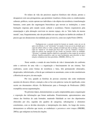 164
Os relatos de vida são preciosos arquivos históricos não oficiais, prestes a
desaparecer com seus protagonistas, que permitem visualizar a forma como os condicionantes
culturais, políticos, sociais operam nos indivíduos e são objetos da resistência e transformação
humanas, como parte das engrenagens burocráticas que movem as instituições, e como
limitações impostas pelo mundo social, cultural e econômico. Fatores responsáveis pela
emancipação e pela alienação convivem no mesmo espaço, são os “dois lados da mesma
moeda”, mas, frequentemente, não são percebidos em suas relações no âmbito do cotidiano. É
preciso que nos distanciemos da realidade para ad-mirá-la, como nos expõe Freire (2001b).
Expliquemo-nos: a posição normal do homem no mundo, como um ser da
ação e da reflexão, é a de “ad-mirador” do mundo. Como um ser da atividade que é
capaz de refletir sobre si e sobre a própria atividade que dele se desliga, o homem é
capaz de “afastar-se” do mundo para ficar nele e com ele. Somente o homem é
capaz de realizar esta operação de que resulta sua inserção crítica na realidade.
“Ad-mirar” a realidade significa objetivá-la, apreendê-la como campo de sua ação a
reflexão. Significa penetrá-la, cada vez mais lucidamente, para descobrir as inter-
relações verdadeiras dos fatos percebidos. (FREIRE, 2001b, p. 31)
Neste sentido, o estudo de uma história de vida é denunciador do confronto
entre o universo de uma vida e a organização e funcionamento de um sistema. Tais
confrontos, assim como formas de resistência e lutas, têm permanecido silenciados,
desprezados, inferiorizados, a fim de que continuem no anonimato, como se não constituíssem
a História de um povo, de uma nação.
Por isso, quando as histórias de pessoas concretas não estão totalmente
ausentes do discurso oficial, a menção a elas se faz com palavras vazias de significado, como
ocorre em documentos oficiais. Os Referenciais para a Formação de Professores (2002)
exemplifica nossas argumentações.
No próximo tópico, demonstraremos as ações empreendidas para a organização
e exposição das informações que foram analisadas. Posteriormente, apresentaremos uma
síntese das histórias de cada formador, mantendo fidelidade ao teor dos depoimentos
oferecidos por eles, seguidas dos quadros de categorias, subcategorias e elementos
constituintes, com as devidas descrições e interpretações dos dados. Ao longo dos textos,
destacaremos as reflexões que tecem, ao estabelecer o parentesco entre tempos (FREIRE,
2003a), que redigimos na forma de citações.
 