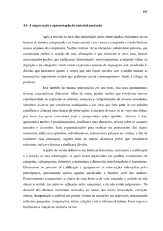 165
4.4 A organização e apresentação do material analisado
Após a revisão do texto das transcrições pelos entrevistados, realizamos novas
leituras do mesmo, comparando sua forma anterior com a nova e compondo a versão final em
nossos arquivos do computador. Valério realizou várias alterações: substituindo palavras, que
esclareciam melhor o sentido de suas afirmações e que tornavam o texto mais formal;
acrescentando trechos que explicavam determinados posicionamentos; corrigindo falhas na
digitação e na ortografia; modificando expressões comuns da linguagem oral; atendendo às
dúvidas que indicamos quanto a nomes que não foram ouvidos com exatidão durante as
transcrições; suprimindo trechos que poderiam causar constrangimentos frente a colegas de
profissão.
José também fez muitas intervenções em seu texto, mas seus apontamentos
tiveram características diferentes. Além de retirar muitos trechos que revelavam enorme
espontaneidade na expressão de opiniões, situações e comportamento de pessoas recordadas,
substituiu palavras que considerou inadequadas a um texto que faria parte de um trabalho
científico, e ofereceu uma riqueza de observações, à margem do texto ou no verso das folhas,
por meio das quais conversava com a pesquisadora sobre questões relativas à tese,
questionava trechos e posicionamentos, justificava suas alterações, refletia sobre os assuntos
narrados e discutidos, fazia esquematizações para explicar seu pensamento. Em alguns
momentos, enfatizava episódios, sublinhando-os, acrescentava palavras ou trechos, a fim de
esclarecer suas colocações, sugeria notas de rodapé, destacava partes que considerava
relevantes, indicava leituras e sinalizava dúvidas.
A partir da versão definitiva das histórias transcritas, realizamos a codificação
e a seleção de suas informações, as quais foram organizadas em quadros, estruturados em
categorias, subcategorias, elementos constituintes e dimensões transformadoras e limitadoras.
Eliminamos do processo de codificação e agrupamento as informações indesejadas pelos
participantes, apresentando apenas aquelas autorizadas a fazerem parte das análises.
Posteriormente, compusemos a síntese de cada história de vida, tomando o cuidado de não
alterar o sentido das palavras utilizadas pelos narradores, e de não emitir julgamentos. No
decorrer dos diversos momentos dedicados ao estudo dos textos (transcrição, correção,
síntese, interpretação e análise) um grande volume de anotações era registrado, armazenando
reflexões, perguntas, comparações, idéias, relações com o referencial teórico. Esses registros
facilitaram a redação do relatório da tese.
 