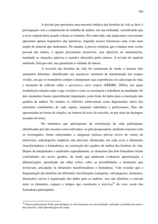 166
A decisão por apresentar uma reescrita sintética das histórias de vida se deve à
preocupação com a compreensão do trabalho de análise, em sua totalidade, considerando que
o texto original daria grande volume ao relatório. Por outro lado, não julgávamos conveniente
apresentar apenas fragmentos das narrativas, negando aos(às) leitores(as) uma visão mais
ampla do material que analisamos. No entanto, é preciso enfatizar que evitamos uma versão
pessoal dos relatos, e apenas procuramos resumi-los, sem alterá-los ou interpretá-los,
mantendo as situações, palavras e sentidos oferecidos pelos autores. A revisão do material
analisado, feita por eles, nos garantiram a validade da síntese.
A reescrita das histórias de vida foi estruturada de modo a mostrar dois
momentos diferentes, identificados nas narrativas: momento de rememoração dos tempos
vividos, em que os formadores contam e interpretam suas experiências em cada etapa da vida;
e momento de reflexão sobre o parentesco entre tempos (FREIRE, 2003a), nos quais
estabelecem relações entre o que viveram e como se constituem e trabalham na atualidade. Os
dois momentos foram especialmente importantes como fonte de dados para a construção dos
quadros de análise. No entanto, as reflexões sobressaíram como depoimentos claros dos
elementos constituintes de cada sujeito, enquanto indivíduos e profissionais. Elas são
apresentadas na forma de citações, no interior do texto da reescrita, ou por meio de destaques
recuados do texto.
Os elementos que participaram da constituição de cada participante,
identificados por eles mesmos como relevantes, ou pela pesquisadora, mediante consenso com
os investigados, foram relacionados a categorias teóricas prévias (eixos do roteiro de
entrevista), subcategorias empíricas não previstas (destacadas em cada eixo) e dimensões
(transformadoras e limitadoras), na construção dos quadros de análise das histórias de vida.
Depois de interpretados e analisados separadamente, os elementos dos dois formadores foram
confrontados em novos quadros, de modo que pudessem evidenciar aproximações e
diferenciações, permitindo um olhar crítico sobre as possibilidades e limitações que
revelavam, articuladas às dimensões transformadoras e limitadoras. Vale ressaltar que a
fragmentação das histórias em diferentes classificações (categorias, subcategorias, elementos,
dimensões) serviu à organização dos dados para as análises, mas não eliminou a conexão
entre os elementos, espaços e tempos que constituem a inteireza45
do estar sendo dos
formadores participantes.
45
Palavra utilizada por Freire para designar os seres humanos em sua totalidade, incluindo os âmbitos da razão e
das emoções, como aprendizagens do corpo.
 
