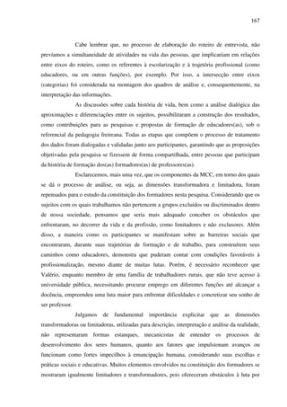 167
Cabe lembrar que, no processo de elaboração do roteiro de entrevista, não
prevíamos a simultaneidade de atividades na vida das pessoas, que implicariam em relações
entre eixos do roteiro, como os referentes à escolarização e à trajetória profissional (como
educadores, ou em outras funções), por exemplo. Por isso, a intersecção entre eixos
(categorias) foi considerada na montagem dos quadros de análise e, consequentemente, na
interpretação das informações.
As discussões sobre cada história de vida, bem como a análise dialógica das
aproximações e diferenciações entre os sujeitos, possibilitaram a construção dos resultados,
como contribuições para as pesquisas e propostas de formação de educadores(as), sob o
referencial da pedagogia freireana. Todas as etapas que compõem o processo de tratamento
dos dados foram dialogadas e validadas junto aos participantes, garantindo que as proposições
objetivadas pela pesquisa se fizessem de forma compartilhada, entre pessoas que participam
da história de formação dos(as) formadores(as) de professores(as).
Esclarecemos, mais uma vez, que os componentes da MCC, em torno dos quais
se dá o processo de análise, ou seja, as dimensões transformadora e limitadora, foram
repensados para o estudo da constituição dos formadores nesta pesquisa. Considerando que os
sujeitos com os quais trabalhamos não pertencem a grupos excluídos ou discriminados dentro
de nossa sociedade, pensamos que seria mais adequado conceber os obstáculos que
enfrentaram, no decorrer da vida e da profissão, como limitadores e não exclusores. Além
disso, a maneira como os participantes se manifestam sobre as barreiras sociais que
encontraram, durante suas trajetórias de formação e de trabalho, para construírem seus
caminhos como educadores, demonstra que puderam contar com condições favoráveis à
profissionalização, mesmo diante de muitas lutas. Porém, é necessário reconhecer que
Valério, enquanto membro de uma família de trabalhadores rurais, que não teve acesso à
universidade pública, necessitando procurar emprego em diferentes funções até alcançar a
docência, empreendeu uma luta maior para enfrentar dificuldades e concretizar seu sonho de
ser professor.
Julgamos de fundamental importância explicitar que as dimensões
transformadoras ou limitadoras, utilizadas para descrição, interpretação e análise da realidade,
não representaram formas estanques, mecanicistas de entender os processos de
desenvolvimento dos seres humanos, quanto aos fatores que impulsionam avanços ou
funcionam como fortes impecilhos à emancipação humana, considerando suas escolhas e
práticas sociais e educativas. Muitos elementos envolvidos na constituição dos formadores se
mostraram igualmente limitadores e transformadores, pois ofereceram obstáculos à luta por
 