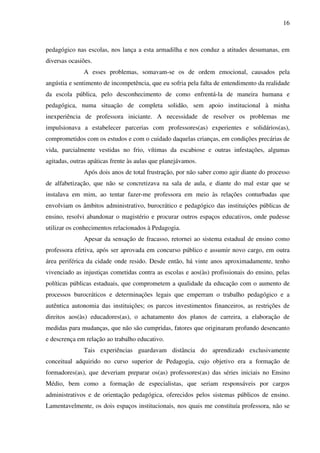 16
pedagógico nas escolas, nos lança a esta armadilha e nos conduz a atitudes desumanas, em
diversas ocasiões.
A esses problemas, somavam-se os de ordem emocional, causados pela
angústia e sentimento de incompetência, que eu sofria pela falta de entendimento da realidade
da escola pública, pelo desconhecimento de como enfrentá-la de maneira humana e
pedagógica, numa situação de completa solidão, sem apoio institucional à minha
inexperiência de professora iniciante. A necessidade de resolver os problemas me
impulsionava a estabelecer parcerias com professores(as) experientes e solidários(as),
comprometidos com os estudos e com o cuidado daquelas crianças, em condições precárias de
vida, parcialmente vestidas no frio, vítimas da escabiose e outras infestações, algumas
agitadas, outras apáticas frente às aulas que planejávamos.
Após dois anos de total frustração, por não saber como agir diante do processo
de alfabetização, que não se concretizava na sala de aula, e diante do mal estar que se
instalava em mim, ao tentar fazer-me professora em meio às relações conturbadas que
envolviam os âmbitos administrativo, burocrático e pedagógico das instituições públicas de
ensino, resolvi abandonar o magistério e procurar outros espaços educativos, onde pudesse
utilizar os conhecimentos relacionados à Pedagogia.
Apesar da sensação de fracasso, retornei ao sistema estadual de ensino como
professora efetiva, após ser aprovada em concurso público e assumir novo cargo, em outra
área periférica da cidade onde resido. Desde então, há vinte anos aproximadamente, tenho
vivenciado as injustiças cometidas contra as escolas e aos(às) profissionais do ensino, pelas
políticas públicas estaduais, que comprometem a qualidade da educação com o aumento de
processos burocráticos e determinações legais que emperram o trabalho pedagógico e a
autêntica autonomia das instituições; os parcos investimentos financeiros, as restrições de
direitos aos(às) educadores(as), o achatamento dos planos de carreira, a elaboração de
medidas para mudanças, que não são cumpridas, fatores que originaram profundo desencanto
e descrença em relação ao trabalho educativo.
Tais experiências guardavam distância do aprendizado exclusivamente
conceitual adquirido no curso superior de Pedagogia, cujo objetivo era a formação de
formadores(as), que deveriam preparar os(as) professores(as) das séries iniciais no Ensino
Médio, bem como a formação de especialistas, que seriam responsáveis por cargos
administrativos e de orientação pedagógica, oferecidos pelos sistemas públicos de ensino.
Lamentavelmente, os dois espaços institucionais, nos quais me constituía professora, não se
 