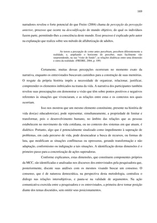 169
narradores revelou o forte potencial do que Freire (2004) chama de percepção da percepção
anterior, processo que ocorre na descodificação do mundo objetivo, do qual os indivíduos
fazem parte, permitindo-lhes a consciência deste mundo. Esse processo é explicado pelo autor
na explanação que realiza sobre seu método de alfabetização de adultos.
Ao terem a percepção de como antes percebiam, percebem diferentemente a
realidade, e, ampliando o horizonte do perceber, mais facilmente vão
surpreendendo, na sua “visão de fundo”, as relações dialéticas entre uma dimensão
e outra da realidade. (FREIRE, 2004, p. 109)
Certamente, muitas dessas percepções ocorreram no momento exato da
narrativa, enquanto os entrevistados buscavam caminhos para a construção de suas memórias.
O resgate da própria história impôs a necessidade de organizar, relacionar, justificar,
compreender os elementos imbricados na trama da vida. A narrativa dos participantes também
revelou suas preocupações em demonstrar a visão que têm sobre pontos positivos e negativos
referentes às situações que vivenciaram, e as relações entre estas e os contextos nos quais
ocorriam.
Isso nos mostrou que um mesmo elemento constituinte, presente na história de
vida dos(as) educadores(as), pode representar, simultaneamente, a propriedade de limitar e
transformar, pois o desenvolvimento humano, no âmbito das relações que as pessoas
estabelecem no movimento da vida cotidiana, ou no contexto dos sistemas em que atuam, é
dialético. Portanto, algo que é potencialmente sinalizado como impedimento à superação de
problemas, em cada percurso de vida, pode desencadear a busca de recursos, ou formas de
luta, que modificam as situações conflituosas ou opressoras, gerando transformação e não
adaptação, conformismo ou indignação a tais situações. A identificação destas dimensões é o
primeiro passo para a concretização de ações superadoras.
Conforme explicamos, estas dimensões, que constituem componentes próprios
da MCC, são identificadas e analisadas nos discursos dos entrevistados pela pesquisadora que,
posteriormente, discute suas análises com os mesmos visando buscar um consenso. O
consenso, que é de natureza democrática, na perspectiva desta metodologia, centraliza o
diálogo nas relações intersubjetivas, e pauta-se na validade de argumentos. Na ação
comunicativa exercida entre a pesquisadora e os entrevistados, a primeira deve tomar posição
diante dos temas discutidos, sem omitir seus posicionamentos.
 