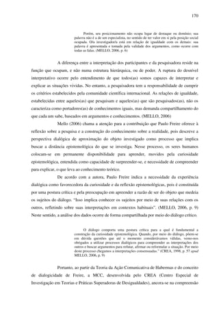 170
Porém, seu posicionamento não ocupa lugar de destaque ou domínio; sua
palavra não é a de um especialista, no sentido de ter valor em si pela posição social
ocupada. O/a investigador/a está em relação de igualdade com os demais: sua
palavra é apresentada e tomada pela validade dos argumentos, como ocorre com
todas as falas. (MELLO, 2006, p. 6)
A diferença entre a interpretação dos participantes e da pesquisadora reside na
função que ocupam, e não numa estrutura hierárquica, ou de poder. A ruptura do desnível
interpretativo ocorre pelo entendimento de que todos(as) somos capazes de interpretar e
explicar as situações vividas. No entanto, a pesquisadora tem a responsabilidade de cumprir
os critérios estabelecidos pela comunidade científica internacional. As relações de igualdade,
estabelecidas entre aqueles(as) que pesquisam e aqueles(as) que são pesquisados(as), não os
caracteriza como portadores(as) de conhecimentos iguais, mas demanda compartilhamento do
que cada um sabe, baseados em argumentos e conhecimentos. (MELLO, 2006)
Mello (2006) chama a atenção para a contribuição que Paulo Freire oferece à
reflexão sobre a pesquisa e a construção do conhecimento sobre a realidade, pois descreve a
perspectiva dialógica de aproximação do objeto investigado como processo que implica
buscar a distância epistemológica do que se investiga. Nesse processo, os seres humanos
colocam-se em permanente disponibilidade para aprender, movidos pela curiosidade
epistemológica, entendida como capacidade de surpreender-se, e necessidade de compreender
para explicar, o que leva ao conhecimento teórico.
De acordo com a autora, Paulo Freire indica a necessidade da experiência
dialógica como favorecedora da curiosidade e da reflexão epistemológicas, pois é constituída
por uma postura crítica e pela preocupação em apreender a razão de ser do objeto que medeia
os sujeitos do diálogo. “Isso implica conhecer os sujeitos por meio de suas relações com os
outros, refletindo sobre suas interpretações em contextos habituais”. (MELLO, 2006, p. 9)
Neste sentido, a análise dos dados ocorre de forma compartilhada por meio do diálogo crítico.
O diálogo comporta uma postura crítica para a qual é fundamental a
construção da curiosidade epistemológica. Quando, por meio do diálogo, põem-se
em dúvida questões que até o momento considerávamos válidas, vemo-nos
obrigados a utilizar processos dialógicos para compreender as interpretações dos
outros e buscar argumentos para refutar, afirmar ou reformular a situação. Por meio
deste processo chegamos a interpretações consensuadas.” (CREA, 1998, p. 57 apud
MELLO, 2006, p. 9)
Portanto, ao partir da Teoria da Ação Comunicativa de Habermas e do conceito
de dialogicidade de Freire, a MCC, desenvolvida pelo CREA (Centro Especial de
Investigação em Teorias e Práticas Superadoras de Desigualdades), ancora-se na compreensão
 
