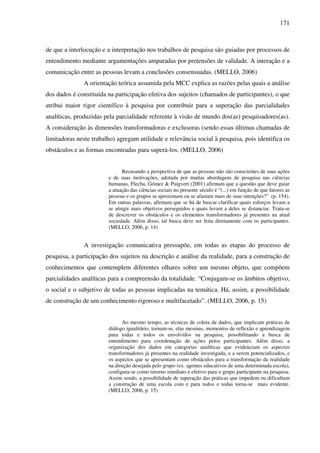 171
de que a interlocução e a interpretação nos trabalhos de pesquisa são guiadas por processos de
entendimento mediante argumentações amparadas por pretensões de validade. A interação e a
comunicação entre as pessoas levam a conclusões consensuadas. (MELLO, 2006)
A orientação teórica assumida pela MCC explica as razões pelas quais a análise
dos dados é constituída na participação efetiva dos sujeitos (chamados de participantes), o que
atribui maior rigor científico à pesquisa por contribuir para a superação das parcialidades
analíticas, produzidas pela parcialidade referente à visão de mundo dos(as) pesquisadores(as).
A consideração às dimensões transformadoras e exclusoras (sendo essas últimas chamadas de
limitadoras neste trabalho) agregam utilidade e relevância social à pesquisa, pois identifica os
obstáculos e as formas encontradas para superá-los. (MELLO, 2006)
Recusando a perspectiva de que as pessoas não são conscientes de suas ações
e de suas motivações, adotada por muitas abordagens de pesquisa nas ciências
humanas, Flecha, Gómez & Puigvert (2001) afirmam que a questão que deve guiar
a atuação das ciências sociais no presente século é “(...) em função de que fatores as
pessoas e os grupos se aproximam ou se afastam mais de suas intenções?” (p. 154).
Em outras palavras, afirmam que se há de buscar clarificar quais esforços levam a
se atingir mais objetivos perseguidos e quais levam a deles se distanciar. Trata-se
de descrever os obstáculos e os elementos transformadores já presentes na atual
sociedade. Além disso, tal busca deve ser feita diretamente com os participantes.
(MELLO, 2006, p. 14)
A investigação comunicativa pressupõe, em todas as etapas do processo de
pesquisa, a participação dos sujeitos na descrição e análise da realidade, para a construção de
conhecimentos que contemplem diferentes olhares sobre um mesmo objeto, que compõem
parcialidades analíticas para a compreensão da totalidade. “Conjugam-se os âmbitos objetivo,
o social e o subjetivo de todas as pessoas implicadas na temática. Há, assim, a possibilidade
de construção de um conhecimento rigoroso e multifacetado”. (MELLO, 2006, p. 15)
Ao mesmo tempo, as técnicas de coleta de dados, que implicam práticas de
diálogo igualitário, tornam-se, elas mesmas, momentos de reflexão e aprendizagem
para todas e todos os envolvidos na pesquisa, possibilitando a busca de
entendimento para coordenação de ações pelos participantes. Além disso, a
organização dos dados em categorias analíticas que evidenciam os aspectos
transformadores já presentes na realidade investigada, e a serem potencializados, e
os aspectos que se apresentam como obstáculos para a transformação da realidade
na direção desejada pelo grupo (ex. agentes educativos de uma determinada escola),
configura-se como retorno imediato e efetivo para o grupo participante na pesquisa.
Assim sendo, a possibilidade de superação das práticas que impedem ou dificultam
a construção de uma escola com e para todos e todas torna-se mais evidente.
(MELLO, 2006, p. 15)
 