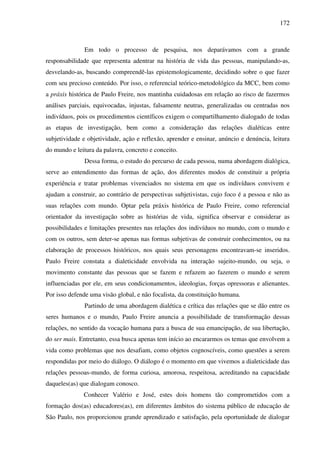 172
Em todo o processo de pesquisa, nos deparávamos com a grande
responsabilidade que representa adentrar na história de vida das pessoas, manipulando-as,
desvelando-as, buscando compreendê-las epistemologicamente, decidindo sobre o que fazer
com seu precioso conteúdo. Por isso, o referencial teórico-metodológico da MCC, bem como
a práxis histórica de Paulo Freire, nos mantinha cuidadosas em relação ao risco de fazermos
análises parciais, equivocadas, injustas, falsamente neutras, generalizadas ou centradas nos
indivíduos, pois os procedimentos científicos exigem o compartilhamento dialogado de todas
as etapas de investigação, bem como a consideração das relações dialéticas entre
subjetividade e objetividade, ação e reflexão, aprender e ensinar, anúncio e denúncia, leitura
do mundo e leitura da palavra, concreto e conceito.
Dessa forma, o estudo do percurso de cada pessoa, numa abordagem dialógica,
serve ao entendimento das formas de ação, dos diferentes modos de constituir a própria
experiência e tratar problemas vivenciados no sistema em que os indivíduos convivem e
ajudam a construir, ao contrário de perspectivas subjetivistas, cujo foco é a pessoa e não as
suas relações com mundo. Optar pela práxis histórica de Paulo Freire, como referencial
orientador da investigação sobre as histórias de vida, significa observar e considerar as
possibilidades e limitações presentes nas relações dos indivíduos no mundo, com o mundo e
com os outros, sem deter-se apenas nas formas subjetivas de construir conhecimentos, ou na
elaboração de processos históricos, nos quais seus personagens encontravam-se inseridos.
Paulo Freire constata a dialeticidade envolvida na interação sujeito-mundo, ou seja, o
movimento constante das pessoas que se fazem e refazem ao fazerem o mundo e serem
influenciadas por ele, em seus condicionamentos, ideologias, forças opressoras e alienantes.
Por isso defende uma visão global, e não focalista, da constituição humana.
Partindo de uma abordagem dialética e crítica das relações que se dão entre os
seres humanos e o mundo, Paulo Freire anuncia a possibilidade de transformação dessas
relações, no sentido da vocação humana para a busca de sua emancipação, de sua libertação,
do ser mais. Entretanto, essa busca apenas tem início ao encararmos os temas que envolvem a
vida como problemas que nos desafiam, como objetos cognoscíveis, como questões a serem
respondidas por meio do diálogo. O diálogo é o momento em que vivemos a dialeticidade das
relações pessoas-mundo, de forma curiosa, amorosa, respeitosa, acreditando na capacidade
daqueles(as) que dialogam conosco.
Conhecer Valério e José, estes dois homens tão comprometidos com a
formação dos(as) educadores(as), em diferentes âmbitos do sistema público de educação de
São Paulo, nos proporcionou grande aprendizado e satisfação, pela oportunidade de dialogar
 