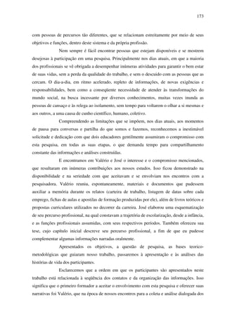 173
com pessoas de percursos tão diferentes, que se relacionam estreitamente por meio de seus
objetivos e funções, dentro deste sistema e da própria profissão.
Nem sempre é fácil encontrar pessoas que estejam disponíveis e se mostrem
desejosas à participação em uma pesquisa. Principalmente nos dias atuais, em que a maioria
dos profissionais se vê obrigada a desempenhar inúmeras atividades para garantir o bem estar
de suas vidas, sem a perda da qualidade do trabalho, e sem o descuido com as pessoas que as
cercam. O dia-a-dia, em ritmo acelerado, repleto de informações, de novas exigências e
responsabilidades, bem como a conseqüente necessidade de atender às transformações do
mundo social, na busca incessante por diversos conhecimentos, muitas vezes inunda as
pessoas de cansaço e às relega ao isolamento, sem tempo para voltarem o olhar a si mesmas e
aos outros, a uma causa de cunho científico, humano, coletivo.
Compreendendo as limitações que se impõem, nos dias atuais, aos momentos
de pausa para conversas e partilha do que somos e fazemos, reconhecemos a inestimável
solicitude e dedicação com que dois educadores gentilmente assumiram o compromisso com
esta pesquisa, em todas as suas etapas, o que demanda tempo para compartilhamento
constante das informações e análises construídas.
E encontramos em Valério e José o interesse e o compromisso mencionados,
que resultaram em inúmeras contribuições aos nossos estudos. Isso ficou demonstrado na
disponibilidade e na seriedade com que aceitavam e se envolviam nos encontros com a
pesquisadora. Valério reuniu, espontaneamente, materiais e documentos que pudessem
auxiliar a memória durante os relatos (carteira de trabalho, listagem de datas sobre cada
emprego, fichas de aulas e apostilas de formação produzidas por ele), além de livros teóricos e
propostas curriculares utilizados no decorrer da carreira. José elaborou uma esquematização
de seu percurso profissional, na qual constavam a trajetória de escolarização, desde a infância,
e as funções profissionais assumidas, com seus respectivos períodos. Também ofereceu sua
tese, cujo capítulo inicial descreve seu percurso profissional, a fim de que eu pudesse
complementar algumas informações narradas oralmente.
Apresentados os objetivos, a questão de pesquisa, as bases teorico-
metodológicas que guiaram nosso trabalho, passaremos à apresentação e às análises das
histórias de vida dos participantes.
Esclarecemos que a ordem em que os participantes são apresentados neste
trabalho está relacionada à seqüência dos contatos e da organização das informações. Isso
significa que o primeiro formador a aceitar o envolvimento com esta pesquisa e oferecer suas
narrativas foi Valério, que na época de nossos encontros para a coleta e análise dialogada dos
 