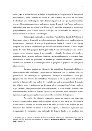 174
dados (2009 a 2010) trabalhava no âmbito da implementação dos programas de formação de
educadores(as), numa Diretoria de Ensino da Rede Estadual do Estado de São Paulo,
localizada em uma cidade de porte médio do interior paulista. É a ele que o próximo capítulo
se refere. Na seqüência, expomos e analisamos a história de vida de José. Após a análise sobre
cada trajetória de vida, aproximações e diferenciações são construídas entre os sujeitos pela
pesquisadora que, posteriormente, estabelece diálogos com eles a respeito das comparações, a
fim de construir os resultados e considerações.
Optamos pela elaboração de uma síntese48
das histórias de vida de Valério e de
José, com o objetivo de permitir a melhor compreensão da análise sobre os elementos que
sobressaem na constituição de seus perfis profissionais. Devido à extensão dos textos que
compõem suas histórias, consideramos que não seria conveniente disponibilizá-los na íntegra,
dentro do corpo desta pesquisa. Porém, prescindir de suas informações poderia tornar o
relatório menos rigoroso, quanto à apresentação e validação dos dados selecionados e
analisados. Cada etapa das análises é discutida e consensuada com as pessoas que foram
entrevistadas, a partir dos postulados da Metodologia Comunicativo-Crítica, garantindo a
validade dos resultados e a contribuição destes às pesquisas e propostas de formação de
educadores(as).
Portanto, seguindo as orientações da Metodologia Comunicativo-Crítica, os
elementos destacados, analisados e comparados nas histórias de vida, por meio da leitura em
profundidade, da codificação, do agrupamento, descrição e interpretação, feitas pela
pesquisadora, são enviados aos formadores pesquisados, a fim de que possam estudar o
material e dialogar sobre sua análise. Os resultados da análise, compartilhada de maneira
intersubjetiva entre pesquisadora e participantes, ofereceram contribuições aos estudos e
ações voltados à educação contínua dos(as) educadores(as). A práxis histórica de Paulo Freire
fundamenta todo o processo de análise e a discussão dos resultados, assim como serve de base
à problematização das concepções teóricas envolvidas na temática desta pesquisa.
Na escrita das sínteses, procuramos manter as palavras que expressam
sensações, características, valores, utilizados pelos sujeitos em suas narrativas, e legitimar os
acontecimentos narrados em terceira pessoa por meio de excertos das histórias de vida
transcritas. Nos excertos referentes às falas dos sujeitos, as reticências significam uma
reorganização do pensamento para elaboração do discurso falado, e os colchetes com
48
Avaliamos que as sínteses das histórias de vida se mostraram extensas para serem inseridas no corpo do
trabalho. Por isso, decidimos colocá-las entre os Apêndices: A história de Valério – Apêndice G; A história de
José – Apêndice H.
 