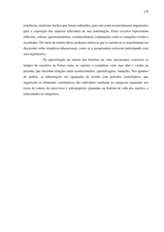 175
reticências sinalizam trechos que foram subtraídos, pois não eram essencialmente importantes
para a exposição dos aspectos relevantes de sua constituição. Estes excertos representam
reflexões, críticas, questionamentos, esclarecimentos, explanações sobre as situações vividas e
recordadas. Por meio de muitos deles, podemos observar que as narrativas se transformam em
discussões sobre temáticas educacionais, como se a pesquisadora estivesse participando com
seus argumentos.
Na apresentação da síntese das histórias de vida, procuramos conservar os
tempos da narrativa na forma como os sujeitos a compõem, com suas idas e vindas ao
passado, que elucidam relações entre acontecimentos, aprendizagens, situações. Nos quadros
de análise, as informações são agrupadas de acordo com períodos cronológicos, que
organizam os elementos constitutivos dos indivíduos mediante as categorias (pautadas nos
eixos do roteiro de entrevista) e subcategorias (pautadas na história de vida dos sujeitos, e
relacionadas às categorias).
 