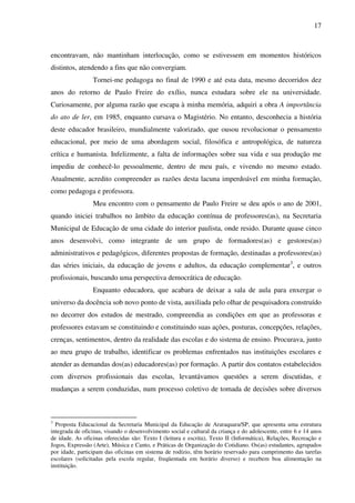 17
encontravam, não mantinham interlocução, como se estivessem em momentos históricos
distintos, atendendo a fins que não convergiam.
Tornei-me pedagoga no final de 1990 e até esta data, mesmo decorridos dez
anos do retorno de Paulo Freire do exílio, nunca estudara sobre ele na universidade.
Curiosamente, por alguma razão que escapa à minha memória, adquiri a obra A importância
do ato de ler, em 1985, enquanto cursava o Magistério. No entanto, desconhecia a história
deste educador brasileiro, mundialmente valorizado, que ousou revolucionar o pensamento
educacional, por meio de uma abordagem social, filosófica e antropológica, de natureza
crítica e humanista. Infelizmente, a falta de informações sobre sua vida e sua produção me
impediu de conhecê-lo pessoalmente, dentro de meu país, e vivendo no mesmo estado.
Atualmente, acredito compreender as razões desta lacuna imperdoável em minha formação,
como pedagoga e professora.
Meu encontro com o pensamento de Paulo Freire se deu após o ano de 2001,
quando iniciei trabalhos no âmbito da educação contínua de professores(as), na Secretaria
Municipal de Educação de uma cidade do interior paulista, onde resido. Durante quase cinco
anos desenvolvi, como integrante de um grupo de formadores(as) e gestores(as)
administrativos e pedagógicos, diferentes propostas de formação, destinadas a professores(as)
das séries iniciais, da educação de jovens e adultos, da educação complementar3
, e outros
profissionais, buscando uma perspectiva democrática de educação.
Enquanto educadora, que acabara de deixar a sala de aula para enxergar o
universo da docência sob novo ponto de vista, auxiliada pelo olhar de pesquisadora construído
no decorrer dos estudos de mestrado, compreendia as condições em que as professoras e
professores estavam se constituindo e constituindo suas ações, posturas, concepções, relações,
crenças, sentimentos, dentro da realidade das escolas e do sistema de ensino. Procurava, junto
ao meu grupo de trabalho, identificar os problemas enfrentados nas instituições escolares e
atender as demandas dos(as) educadores(as) por formação. A partir dos contatos estabelecidos
com diversos profissionais das escolas, levantávamos questões a serem discutidas, e
mudanças a serem conduzidas, num processo coletivo de tomada de decisões sobre diversos
3
Proposta Educacional da Secretaria Municipal da Educação de Araraquara/SP, que apresenta uma estrutura
integrada de oficinas, visando o desenvolvimento social e cultural da criança e do adolescente, entre 6 e 14 anos
de idade. As oficinas oferecidas são: Texto I (leitura e escrita), Texto II (Informática), Relações, Recreação e
Jogos, Expressão (Arte), Música e Canto, e Práticas de Organização do Cotidiano. Os(as) estudantes, agrupados
por idade, participam das oficinas em sistema de rodízio, têm horário reservado para cumprimento das tarefas
escolares (solicitadas pela escola regular, freqüentada em horário diverso) e recebem boa alimentação na
instituição.
 