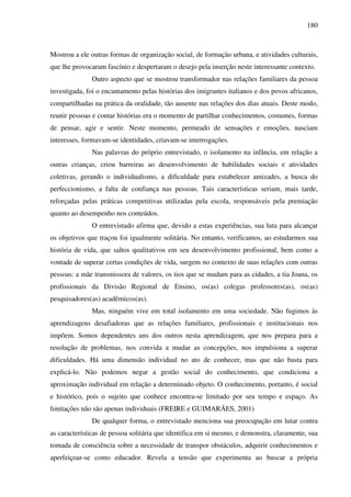 180
Mostrou a ele outras formas de organização social, de formação urbana, e atividades culturais,
que lhe provocaram fascínio e despertaram o desejo pela inserção neste interessante contexto.
Outro aspecto que se mostrou transformador nas relações familiares da pessoa
investigada, foi o encantamento pelas histórias dos imigrantes italianos e dos povos africanos,
compartilhadas na prática da oralidade, tão ausente nas relações dos dias atuais. Deste modo,
reunir pessoas e contar histórias era o momento de partilhar conhecimentos, costumes, formas
de pensar, agir e sentir. Neste momento, permeado de sensações e emoções, nasciam
interesses, formavam-se identidades, criavam-se interrogações.
Nas palavras do próprio entrevistado, o isolamento na infância, em relação a
outras crianças, criou barreiras ao desenvolvimento de habilidades sociais e atividades
coletivas, gerando o individualismo, a dificuldade para estabelecer amizades, a busca do
perfeccionismo, a falta de confiança nas pessoas. Tais características seriam, mais tarde,
reforçadas pelas práticas competitivas utilizadas pela escola, responsáveis pela premiação
quanto ao desempenho nos conteúdos.
O entrevistado afirma que, devido a estas experiências, sua luta para alcançar
os objetivos que traçou foi igualmente solitária. No entanto, verificamos, ao estudarmos sua
história de vida, que saltos qualitativos em seu desenvolvimento profissional, bem como a
vontade de superar certas condições de vida, surgem no contexto de suas relações com outras
pessoas: a mãe transmissora de valores, os tios que se mudam para as cidades, a tia Joana, os
profissionais da Divisão Regional de Ensino, os(as) colegas professores(as), os(as)
pesquisadores(as) acadêmicos(as).
Mas, ninguém vive em total isolamento em uma sociedade. Não fugimos às
aprendizagens desafiadoras que as relações familiares, profissionais e institucionais nos
impõem. Somos dependentes uns dos outros nesta aprendizagem, que nos prepara para a
resolução de problemas, nos convida a mudar as concepções, nos impulsiona a superar
dificuldades. Há uma dimensão individual no ato de conhecer, mas que não basta para
explicá-lo. Não podemos negar a gestão social do conhecimento, que condiciona a
aproximação individual em relação a determinado objeto. O conhecimento, portanto, é social
e histórico, pois o sujeito que conhece encontra-se limitado por seu tempo e espaço. As
limitações não são apenas individuais (FREIRE e GUIMARÃES, 2001)
De qualquer forma, o entrevistado menciona sua preocupação em lutar contra
as características de pessoa solitária que identifica em si mesmo, e demonstra, claramente, sua
tomada de consciência sobre a necessidade de transpor obstáculos, adquirir conhecimentos e
aperfeiçoar-se como educador. Revela a tensão que experimenta ao buscar a própria
 