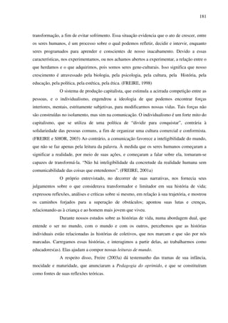 181
transformação, a fim de evitar sofrimento. Essa situação evidencia que o ato de crescer, entre
os seres humanos, é um processo sobre o qual podemos refletir, decidir e intervir, enquanto
seres programados para aprender e conscientes de nosso inacabamento. Devido a essas
características, nos experimentamos, ou nos achamos abertos a experimentar, a relação entre o
que herdamos e o que adquirimos, pois somos seres gene-culturais. Isso significa que nosso
crescimento é atravessado pela biologia, pela psicologia, pela cultura, pela História, pela
educação, pela política, pela estética, pela ética. (FREIRE, 1998)
O sistema de produção capitalista, que estimula a acirrada competição entre as
pessoas, e o individualismo, engendrou a ideologia de que podemos encontrar forças
interiores, mentais, estritamente subjetivas, para modificarmos nossas vidas. Tais forças não
são construídas no isolamento, mas sim na comunicação. O individualismo é um forte mito do
capitalismo, que se utiliza de uma política de “dividir para conquistar”, contrária à
solidariedade das pessoas comuns, a fim de organizar uma cultura comercial e conformista.
(FREIRE e SHOR, 2003) Ao contrário, a comunicação favorece a inteligibilidade do mundo,
que não se faz apenas pela leitura da palavra. À medida que os seres humanos começaram a
significar a realidade, por meio de suas ações, e começaram a falar sobre ela, tornaram-se
capazes de transformá-la. “Não há inteligibilidade da concretude da realidade humana sem
comunicabilidade das coisas que entendemos”. (FREIRE, 2001a)
O próprio entrevistado, no decorrer de suas narrativas, nos fornecia seus
julgamentos sobre o que considerava transformador e limitador em sua história de vida;
expressou reflexões, análises e críticas sobre si mesmo, em relação à sua trajetória, e mostrou
os caminhos forjados para a superação de obstáculos; apontou suas lutas e crenças,
relacionando-as à criança e ao homem mais jovem que viveu.
Durante nossos estudos sobre as histórias de vida, numa abordagem dual, que
entende o ser no mundo, com o mundo e com os outros, percebemos que as histórias
individuais estão relacionadas às histórias de coletivos, que nos marcam e que são por nós
marcadas. Carregamos essas histórias, e interagimos a partir delas, ao trabalharmos como
educadores(as). Elas ajudam a compor nossas leituras de mundo.
A respeito disso, Freire (2003a) dá testemunho das tramas de sua infância,
mocidade e maturidade, que anunciaram a Pedagogia do oprimido, e que se constituíram
como fontes de suas reflexões teóricas.
 