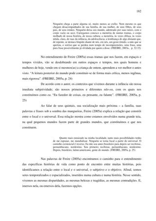 182
Ninguém chega a parte alguma só, muito menos ao exílio. Nem mesmo os que
chegam desacompanhados de sua família, de sua mulher, de seus filhos, de seus
pais, de seus irmãos. Ninguém deixa seu mundo, adentrado por suas raízes, com o
corpo vazio ou seco. Carregamos conosco a memória de muitas tramas, o corpo
molhado de nossa história, de nossa cultura; a memória, às vezes difusa, às vezes
nítida, clara, de ruas da infância, da adolescência; a lembrança de algo distante que,
de repente, se destaca límpido diante de nós, em nós, um gesto tímido, a mão que se
apertou, o sorriso que se perdeu num tempo de incompreensões, uma frase, uma
pura frase possivelmente já olvidada por quem a disse. (FREIRE, 2003a , p. 32-33)
No entendimento de Freire (2005a) essas tramas que nos fazem, em espaços e
tempos vividos, vão se desdobrando em outros espaços e tempos, nos quais homens e
mulheres de hoje, vendo em si mesmos(as) a criança de ontem, aprendem a ver melhor o antes
visto. “A leitura posterior do mundo pode constituir-se de forma mais crítica, menos ingênua,
mais rigorosa”. (FREIRE, 2005a, p. 24)
De acordo com o autor, os contextos que vivemos durante a infância são nossa
imediata subjetividade; são nossos primeiros e diferentes não-eu, com os quais nos
constituímos como eu. “Eu fazedor de coisas, eu pensante, eu falante”. (FREIRE, 2005a, p.
25)
Ao falar de seus quintais, sua socialização mais próxima – a família, suas
palavras e frases sob a sombra das mangueiras, Freire (2005a) explica a relação que constrói
entre o local e o universal. Essa relação mostra como estamos envolvidos numa grande teia,
na qual pequenos mundos fazem parte de grandes mundos, que constituímos e que nos
constituem.
Quanto mais enraizado na minha localidade, tanto mais possibilidades tenho
de me espraiar, me mundializar. Ninguém se torna local a partir do universal. O
caminho existencial é inverso. Eu não sou antes brasileiro para depois ser recifense,
pernambucano, nordestino. Sou primeiro recifense, pernambucano, nordestino.
Depois, brasileiro, latino-americano, gente do mundo. (FREIRE, 2005a, p. 25)
Nas palavras de Freire (2005a) encontramos o caminho para o entendimento
das específicas histórias de vida como ponto de encontro entre muitas histórias, pois
identificamos a relação entre o local e o universal, o subjetivo e o objetivo. Afinal, somos
seres temporalizados e espacializados, inseridos numa cultura e numa história. Nesse sentido,
vivemos as mesmas disparidades, as mesmas belezas e tragédias, as mesmas contradições. E,
imersos nela, ou emersos dela, fazemos opções.
 