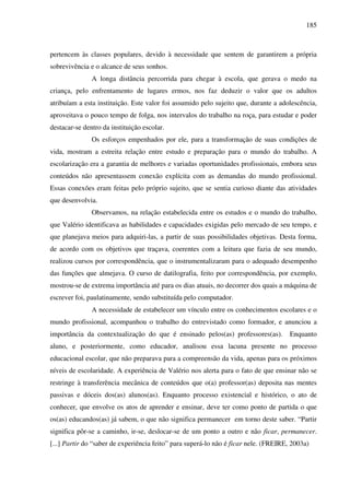185
pertencem às classes populares, devido à necessidade que sentem de garantirem a própria
sobrevivência e o alcance de seus sonhos.
A longa distância percorrida para chegar à escola, que gerava o medo na
criança, pelo enfrentamento de lugares ermos, nos faz deduzir o valor que os adultos
atribuíam a esta instituição. Este valor foi assumido pelo sujeito que, durante a adolescência,
aproveitava o pouco tempo de folga, nos intervalos do trabalho na roça, para estudar e poder
destacar-se dentro da instituição escolar.
Os esforços empenhados por ele, para a transformação de suas condições de
vida, mostram a estreita relação entre estudo e preparação para o mundo do trabalho. A
escolarização era a garantia de melhores e variadas oportunidades profissionais, embora seus
conteúdos não apresentassem conexão explícita com as demandas do mundo profissional.
Essas conexões eram feitas pelo próprio sujeito, que se sentia curioso diante das atividades
que desenvolvia.
Observamos, na relação estabelecida entre os estudos e o mundo do trabalho,
que Valério identificava as habilidades e capacidades exigidas pelo mercado de seu tempo, e
que planejava meios para adquiri-las, a partir de suas possibilidades objetivas. Desta forma,
de acordo com os objetivos que traçava, coerentes com a leitura que fazia de seu mundo,
realizou cursos por correspondência, que o instrumentalizaram para o adequado desempenho
das funções que almejava. O curso de datilografia, feito por correspondência, por exemplo,
mostrou-se de extrema importância até para os dias atuais, no decorrer dos quais a máquina de
escrever foi, paulatinamente, sendo substituída pelo computador.
A necessidade de estabelecer um vínculo entre os conhecimentos escolares e o
mundo profissional, acompanhou o trabalho do entrevistado como formador, e anunciou a
importância da contextualização do que é ensinado pelos(as) professores(as). Enquanto
aluno, e posteriormente, como educador, analisou essa lacuna presente no processo
educacional escolar, que não preparava para a compreensão da vida, apenas para os próximos
níveis de escolaridade. A experiência de Valério nos alerta para o fato de que ensinar não se
restringe à transferência mecânica de conteúdos que o(a) professor(as) deposita nas mentes
passivas e dóceis dos(as) alunos(as). Enquanto processo existencial e histórico, o ato de
conhecer, que envolve os atos de aprender e ensinar, deve ter como ponto de partida o que
os(as) educandos(as) já sabem, o que não significa permanecer em torno deste saber. “Partir
significa pôr-se a caminho, ir-se, deslocar-se de um ponto a outro e não ficar, permanecer.
[...] Partir do “saber de experiência feito” para superá-lo não é ficar nele. (FREIRE, 2003a)
 