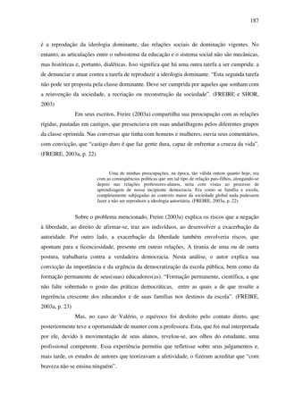 187
é a reprodução da ideologia dominante, das relações sociais de dominação vigentes. No
entanto, as articulações entre o subsistema da educação e o sistema social não são mecânicas,
mas históricas e, portanto, dialéticas. Isso significa que há uma outra tarefa a ser cumprida: a
de denunciar e atuar contra a tarefa de reproduzir a ideologia dominante. “Esta segunda tarefa
não pode ser proposta pela classe dominante. Deve ser cumprida por aqueles que sonham com
a reinvenção da sociedade, a recriação ou reconstrução da sociedade”. (FREIRE e SHOR,
2003)
Em seus escritos, Freire (2003a) compartilha sua preocupação com as relações
rígidas, pautadas em castigos, que presenciava em suas andarilhagens pelos diferentes grupos
da classe oprimida. Nas conversas que tinha com homens e mulheres, ouvia seus comentários,
com convicção, que “castigo duro é que faz gente dura, capaz de enfrentar a crueza da vida”.
(FREIRE, 2003a, p. 22)
Uma de minhas preocupações, na época, tão válida ontem quanto hoje, era
com as conseqüências políticas que um tal tipo de relação pais-filhos, alongando-se
depois nas relações professores-alunos, teria com vistas ao processo de
aprendizagem de nossa incipiente democracia. Era como se família e escola,
completamente subjugadas ao contexto maior da sociedade global nada pudessem
fazer a não ser reproduzir a ideologia autoritária. (FREIRE, 2003a, p. 22)
Sobre o problema mencionado, Freire (2003a) explica os riscos que a negação
à liberdade, ao direito de afirmar-se, traz aos indivíduos, ao desenvolver a exacerbação da
autoridade. Por outro lado, a exacerbação da liberdade também envolveria riscos, que
apontam para a licenciosidade, presente em outras relações. A tirania de uma ou de outra
postura, trabalharia contra a verdadeira democracia. Nesta análise, o autor explica sua
convicção da importância e da urgência da democratização da escola pública, bem como da
formação permanente de seus(suas) educadores(as). “Formação permanente, científica, a que
não falte sobretudo o gosto das práticas democráticas, entre as quais a de que resulte a
ingerência crescente dos educandos e de suas famílias nos destinos da escola”. (FREIRE,
2003a, p. 23)
Mas, no caso de Valério, o equívoco foi desfeito pelo contato direto, que
posteriormente teve a oportunidade de manter com a professora. Esta, que foi mal interpretada
por ele, devido à movimentação de seus alunos, revelou-se, aos olhos do estudante, uma
profissional competente. Essa experiência permitiu que refletisse sobre seus julgamentos e,
mais tarde, os estudos de autores que teorizavam a afetividade, o fizeram acreditar que “com
braveza não se ensina ninguém”.
 