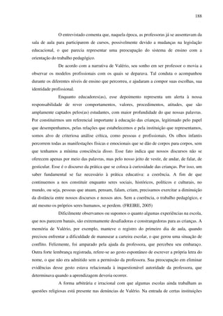 188
O entrevistado comenta que, naquela época, as professoras já se ausentavam da
sala de aula para participarem de cursos, possivelmente devido a mudanças na legislação
educacional, o que parecia representar uma preocupação do sistema de ensino com a
orientação do trabalho pedagógico.
De acordo com a narrativa de Valério, seu sonho em ser professor o movia a
observar os modelos profissionais com os quais se deparava. Tal conduta o acompanhou
durante os diferentes níveis de ensino que percorreu, e ajudaram a compor suas escolhas, sua
identidade profissional.
Enquanto educadores(as), esse depoimento representa um alerta à nossa
responsabilidade de rever comportamentos, valores, procedimentos, atitudes, que são
amplamente captados pelos(as) estudantes, com maior profundidade do que nossas palavras.
Por constituirmos um referencial importante à educação das crianças, legitimado pelo papel
que desempenhamos, pelas relações que estabelecemos e pela instituição que representamos,
somos alvo de criteriosa análise crítica, como pessoas e profissionais. Os olhos infantis
percorrem todas as manifestações físicas e emocionais que se dão de corpos para corpos, sem
que tenhamos a mínima consciência disso. Esse fato indica que nossos discursos não se
oferecem apenas por meio das palavras, mas pelo nosso jeito de vestir, de andar, de falar, de
gesticular. Esse é o discurso da prática que se coloca à curiosidade das crianças. Por isso, um
saber fundamental se faz necessário à prática educativa: a coerência. A fim de que
continuemos a nos constituir enquanto seres sociais, históricos, políticos e culturais, no
mundo, ou seja, pessoas que atuam, pensam, falam, criam, precisamos exercitar a diminuição
da distância entre nossos discursos e nossos atos. Sem a coerência, o trabalho pedagógico, e
até mesmo os próprios seres humanos, se perdem. (FREIRE, 2005)
Dificilmente observamos ou supomos o quanto algumas experiências na escola,
que nos parecem banais, são extremamente desafiadoras e constrangedoras para as crianças. A
memória de Valério, por exemplo, manteve o registro do primeiro dia de aula, quando
precisou enfrentar a dificuldade de manusear a carteira escolar, o que gerou uma situação de
conflito. Felizmente, foi amparado pela ajuda da professora, que percebeu seu embaraço.
Outra forte lembrança registrada, refere-se ao gesto espontâneo de escrever a própria letra do
nome, o que não era admitido sem a permissão da professora. Sua preocupação em eliminar
evidências desse gesto estava relacionada à inquestionável autoridade da professora, que
determinava quando a aprendizagem deveria ocorrer.
A forma arbitrária e irracional com que algumas escolas ainda trabalham as
questões religiosas está presente nas denúncias de Valério. Na entrada de certas instituições
 