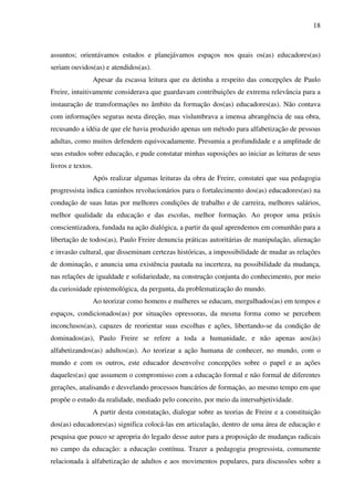 18
assuntos; orientávamos estudos e planejávamos espaços nos quais os(as) educadores(as)
seriam ouvidos(as) e atendidos(as).
Apesar da escassa leitura que eu detinha a respeito das concepções de Paulo
Freire, intuitivamente considerava que guardavam contribuições de extrema relevância para a
instauração de transformações no âmbito da formação dos(as) educadores(as). Não contava
com informações seguras nesta direção, mas vislumbrava a imensa abrangência de sua obra,
recusando a idéia de que ele havia produzido apenas um método para alfabetização de pessoas
adultas, como muitos defendem equivocadamente. Presumia a profundidade e a amplitude de
seus estudos sobre educação, e pude constatar minhas suposições ao iniciar as leituras de seus
livros e textos.
Após realizar algumas leituras da obra de Freire, constatei que sua pedagogia
progressista indica caminhos revolucionários para o fortalecimento dos(as) educadores(as) na
condução de suas lutas por melhores condições de trabalho e de carreira, melhores salários,
melhor qualidade da educação e das escolas, melhor formação. Ao propor uma práxis
conscientizadora, fundada na ação dialógica, a partir da qual aprendemos em comunhão para a
libertação de todos(as), Paulo Freire denuncia práticas autoritárias de manipulação, alienação
e invasão cultural, que disseminam certezas históricas, a impossibilidade de mudar as relações
de dominação, e anuncia uma existência pautada na incerteza, na possibilidade da mudança,
nas relações de igualdade e solidariedade, na construção conjunta do conhecimento, por meio
da curiosidade epistemológica, da pergunta, da problematização do mundo.
Ao teorizar como homens e mulheres se educam, mergulhados(as) em tempos e
espaços, condicionados(as) por situações opressoras, da mesma forma como se percebem
inconclusos(as), capazes de reorientar suas escolhas e ações, libertando-se da condição de
dominados(as), Paulo Freire se refere a toda a humanidade, e não apenas aos(às)
alfabetizandos(as) adultos(as). Ao teorizar a ação humana de conhecer, no mundo, com o
mundo e com os outros, este educador desenvolve concepções sobre o papel e as ações
daqueles(as) que assumem o compromisso com a educação formal e não formal de diferentes
gerações, analisando e desvelando processos bancários de formação, ao mesmo tempo em que
propõe o estudo da realidade, mediado pelo conceito, por meio da intersubjetividade.
A partir desta constatação, dialogar sobre as teorias de Freire e a constituição
dos(as) educadores(as) significa colocá-las em articulação, dentro de uma área de educação e
pesquisa que pouco se apropria do legado desse autor para a proposição de mudanças radicais
no campo da educação: a educação contínua. Trazer a pedagogia progressista, comumente
relacionada à alfabetização de adultos e aos movimentos populares, para discussões sobre a
 