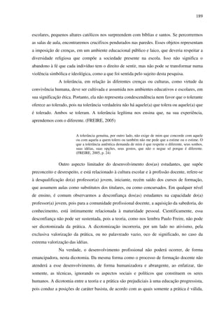189
escolares, pequenos altares católicos nos surpreendem com bíblias e santos. Se percorrermos
as salas de aula, encontraremos crucifixos pendurados nas paredes. Esses objetos representam
a imposição de crenças, em um ambiente educacional público e laico, que deveria respeitar a
diversidade religiosa que compõe a sociedade presente na escola. Isso não significa o
abandono à fé que cada indivíduo tem o direito de sentir, mas não pode se transformar numa
violência simbólica e ideológica, como a que foi sentida pelo sujeito desta pesquisa.
A tolerância, em relação às diferentes crenças ou culturas, como virtude da
convivência humana, deve ser cultivada e assumida nos ambientes educativos e escolares, em
sua significação ética. Portanto, ela não representa condescendência nem favor que o tolerante
oferece ao tolerado, pois na tolerância verdadeira não há aquele(a) que tolera ou aquele(a) que
é tolerado. Ambos se toleram. A tolerância legítima nos ensina que, na sua experiência,
aprendemos com o diferente. (FREIRE, 2005)
A tolerância genuína, por outro lado, não exige de mim que concorde com aquele
ou com aquela a quem tolero ou também não me pede que a estime ou o estime. O
que a tolerância autêntica demanda de mim é que respeite o diferente, seus sonhos,
suas idéias, suas opções, seus gostos, que não o negue só porque é diferente.
(FREIRE, 2005, p. 24)
Outro aspecto limitador do desenvolvimento dos(as) estudantes, que supõe
preconceito e desrespeito, e está relacionado à cultura escolar e à profissão docente, refere-se
à desqualificação do(a) professor(a) jovem, iniciante, recém saído dos cursos de formação,
que assumem aulas como substitutos dos titulares, ou como concursados. Em qualquer nível
de ensino, é comum observarmos a desconfiança dos(as) estudantes na capacidade do(a)
professor(a) jovem, pois para a comunidade profissional docente, a aquisição da sabedoria, do
conhecimento, está intimamente relacionada à maturidade pessoal. Cientificamente, essa
desconfiança não pode ser sustentada, pois a teoria, como nos lembra Paulo Freire, não pode
ser dicotomizada da prática. A dicotomização incorreria, por um lado no ativismo, pela
exclusiva valorização da prática, ou no palavreado vazio, oco de significado, no caso da
extrema valorização das idéias.
Na verdade, o desenvolvimento profissional não poderá ocorrer, de forma
emancipadora, nesta dicotomia. Da mesma forma como o processo de formação docente não
atenderá a esse desenvolvimento, de forma humanizadora e abrangente, ao enfatizar, tão
somente, as técnicas, ignorando os aspectos sociais e políticos que constituem os seres
humanos. A dicotomia entre a teoria e a prática são prejudiciais à uma educação progressista,
pois conduz a posições de caráter basista, de acordo com as quais somente a prática é válida,
 