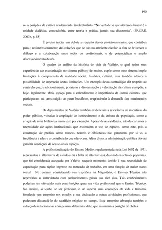 190
ou a posições de caráter academicista, intelectualista. “Na verdade, o que devemos buscar é a
unidade dialética, contraditória, entre teoria e prática, jamais sua dicotomia”. (FREIRE,
2003b, p. 55)
É preciso iniciar um debate a respeito desses posicionamentos, que contribua
para o redimensionamento das relações que se dão no ambiente escolar, a fim de favorecer o
diálogo e a colaboração entre todos os profissionais, e de potencializar o amplo
desenvolvimento destes.
O quadro de análise da história de vida de Valério, o qual reúne suas
experiências de escolarização no sistema público de ensino, expõe como esse sistema impõe
limitações à compreensão da realidade social, histórica, cultural, mas também oferece a
possibilidade de superação destas limitações. Um exemplo dessa contradição diz respeito ao
currículo que, tradicionalmente, priorizou a disseminação e valorização da cultura européia, e
hoje, legalmente, abriu espaço para o entendimento e importância de outras culturas, que
participaram na constituição do povo brasileiro, respondendo à demanda dos movimentos
sociais.
Os depoimentos de Valério também evidenciam a relevância de iniciativas do
poder público, voltadas à ampliação do conhecimento e da cultura da população, como a
criação de uma biblioteca municipal, por exemplo. Apesar dessa evidência, não descartamos a
necessidade de ações institucionais que estimulem o uso de espaços como este, pois a
construção de prédios como museus, teatros e bibliotecas não garantem, por si só, a
freqüência a eles e a contribuição que oferecem. Além disso, a administração pública deverá
garantir condições de acesso a tais espaços.
A profissionalização do Ensino Médio, regulamentada pela Lei 5692 de 1971,
representou a alternativa de estudos (ou a falta de alternativas), destinada às classes populares,
que foi considerada adequada por Valério naquele momento, devido à sua necessidade de
capacitação para rápido ingresso no mercado de trabalho, em uma função de maior status
social. No entanto considerando sua trajetória no Magistério, o Ensino Técnico não
repertoriou o entrevistado com conhecimentos gerais das ciên cias. Tais conhecimentos
poderiam ter oferecido mais contribuições para sua vida profissional que o Ensino Técnico.
No entanto, o sonho de ser professor, e de superar suas condições de vida e trabalho,
fortalecia seu empenho nos estudos e sua dedicação a outras atividades profissionais, que
pudessem distanciá-lo do sacrifício exigido no campo. Esse empenho abrangia também o
esforço de relacionar-se com pessoas diferentes dele, que assumiam a posição de chefes.
 