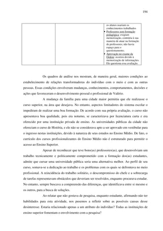 194
os alunos usariam os
conhecimentos trabalhados
• Professores sem formação
pedagógica: exigiam
memorização, contrária à sua
maneira de atuar na formação
de professores; não havia
espaço para o
questionamento;
• Aprovação no exame da
Ordem: ocorreu devido à
memorização de informações.
Ele questiona essa avaliação.
Os quadros de análise nos mostram, de maneira geral, maiores condições ao
estabelecimento de relações transformadoras do indivíduo com o meio e com as outras
pessoas. Essas condições envolveram mudanças, conhecimentos, comportamentos, decisões e
ações que favoreceram o desenvolvimento pessoal e profissional de Valério.
A mudança da família para uma cidade maior permitiu que ele realizasse o
curso superior, na área que desejava. No entanto, aspectos limitadores do sistema escolar o
impediram de realizar uma boa formação. De acordo com sua própria avaliação, o curso não
apresentava boa qualidade, pois era noturno, se caracterizava por licenciatura curta e era
oferecido por uma instituição privada de ensino. As universidades públicas da cidade não
ofereciam o curso de História, e ele não se considerava apto a ser aprovado em vestibular para
o ingresso nestas instituições, devido à natureza de seus estudos no Ensino Médio. De fato, o
currículo dos cursos profissionalizantes do Ensino Médio não é estruturado para permitir o
acesso ao Ensino Superior.
Apesar de reconhecer que teve bons(as) professores(as), que desenvolviam um
trabalho tecnicamente e politicamente comprometido com a formação dos(as) estudantes,
admite que cursar uma universidade pública seria uma alternativa melhor. Ao perfil de seu
curso, somava-se a dedicação ao trabalho e os problemas com os quais se defrontava no meio
profissional. A reincidência do trabalho solitário, o descompromisso do chefe e a sobrecarga
de tarefas representavam obstáculos que deveriam ser resolvidos, enquanto procurava estudar.
No entanto, sempre buscava a compreensão das diferenças, que identificava entre si mesmo e
os outros, para a busca de soluções.
Ao relatar que não gostava de pesquisa, enquanto estudante, afirmando não ter
habilidades para esta atividade, nos pusemos a refletir sobre as possíveis causas desse
desinteresse. Estaria relacionado apenas a um atributo do indivíduo? Todas as instituições de
ensino superior fomentam o envolvimento com a pesquisa?
 