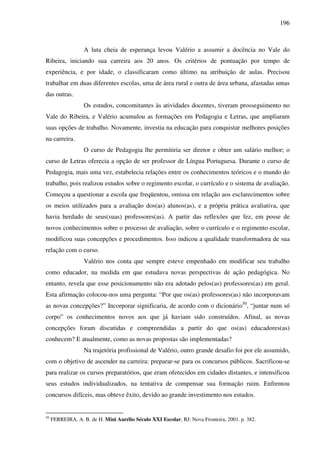 196
A luta cheia de esperança levou Valério a assumir a docência no Vale do
Ribeira, iniciando sua carreira aos 20 anos. Os critérios de pontuação por tempo de
experiência, e por idade, o classificaram como último na atribuição de aulas. Precisou
trabalhar em duas diferentes escolas, uma de área rural e outra de área urbana, afastadas umas
das outras.
Os estudos, concomitantes às atividades docentes, tiveram prosseguimento no
Vale do Ribeira, e Valério acumulou as formações em Pedagogia e Letras, que ampliaram
suas opções de trabalho. Novamente, investia na educação para conquistar melhores posições
na carreira.
O curso de Pedagogia lhe permitiria ser diretor e obter um salário melhor; o
curso de Letras oferecia a opção de ser professor de Língua Portuguesa. Durante o curso de
Pedagogia, mais uma vez, estabelecia relações entre os conhecimentos teóricos e o mundo do
trabalho, pois realizou estudos sobre o regimento escolar, o currículo e o sistema de avaliação.
Começou a questionar a escola que freqüentou, omissa em relação aos esclarecimentos sobre
os meios utilizados para a avaliação dos(as) alunos(as), e a própria prática avaliativa, que
havia herdado de seus(suas) professores(as). A partir das reflexões que fez, em posse de
novos conhecimentos sobre o processo de avaliação, sobre o currículo e o regimento escolar,
modificou suas concepções e procedimentos. Isso indicou a qualidade transformadora de sua
relação com o curso.
Valério nos conta que sempre esteve empenhado em modificar seu trabalho
como educador, na medida em que estudava novas perspectivas de ação pedagógica. No
entanto, revela que esse posicionamento não era adotado pelos(as) professores(as) em geral.
Esta afirmação colocou-nos uma pergunta: “Por que os(as) professores(as) não incorporavam
as novas concepções?” Incorporar significaria, de acordo com o dicionário50
, “juntar num só
corpo” os conhecimentos novos aos que já haviam sido construídos. Afinal, as novas
concepções foram discutidas e compreendidas a partir do que os(as) educadores(as)
conhecem? E atualmente, como as novas propostas são implementadas?
Na trajetória profissional de Valério, outro grande desafio foi por ele assumido,
com o objetivo de ascender na carreira: preparar-se para os concursos públicos. Sacrificou-se
para realizar os cursos preparatórios, que eram oferecidos em cidades distantes, e intensificou
seus estudos individualizados, na tentativa de compensar sua formação ruim. Enfrentou
concursos difíceis, mas obteve êxito, devido ao grande investimento nos estudos.
50
FERREIRA, A. B. de H. Mini Aurélio Século XXI Escolar, RJ: Nova Fronteira, 2001. p. 382.
 