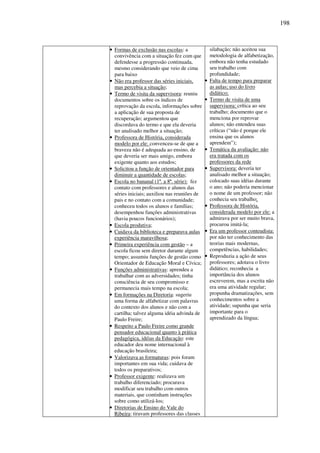 198
• Formas de exclusão nas escolas: a
convivência com a situação fez com que
defendesse a progressão continuada,
mesmo considerando que veio de cima
para baixo
• Não era professor das séries iniciais,
mas percebia a situação;
• Termo de visita da supervisora: reuniu
documentos sobre os índices de
reprovação da escola, informações sobre
a aplicação de sua proposta de
recuperação; argumentou que
discordava do termo e que ela deveria
ter analisado melhor a situação;
• Professora de História, considerada
modelo por ele: convenceu-se de que a
braveza não é adequada ao ensino, de
que deveria ser mais amigo, embora
exigente quanto aos estudos;
• Solicitou a função de orientador para
diminuir a quantidade de escolas;
• Escola no bananal (1ª. a 8ª. série): fez
contato com professores e alunos das
séries iniciais; auxiliou nas reuniões de
pais e no contato com a comunidade;
conheceu todos os alunos e famílias;
desempenhou funções administrativas
(havia poucos funcionários);
• Escola produtiva;
• Cuidava da biblioteca e preparava aulas
experiência maravilhosa;
• Primeira experiência com gestão – a
escola ficou sem diretor durante algum
tempo; assumiu funções de gestão como
Orientador de Educação Moral e Cívica;
• Funções administrativas: aprendeu a
trabalhar com as adversidades; tinha
consciência de seu compromisso e
permanecia mais tempo na escola;
• Em formações na Diretoria: sugeriu
uma forma de alfabetizar com palavras
do contexto dos alunos e não com a
cartilha; talvez alguma idéia advinda de
Paulo Freire;
• Respeito a Paulo Freire como grande
pensador educacional quanto à prática
pedagógica, idéias da Educação: este
educador deu nome internacional à
educação brasileira;
• Valorizava as formaturas: pois foram
importantes em sua vida; cuidava de
todos os preparativos;
• Professor exigente: realizava um
trabalho diferenciado; procurava
modificar seu trabalho com outros
materiais, que continham instruções
sobre como utilizá-los;
• Diretorias de Ensino do Vale do
Ribeira: tiravam professores das classes
silabação; não aceitou sua
metodologia de alfabetização,
embora não tenha estudado
seu trabalho com
profundidade;
• Falta de tempo para preparar
as aulas; uso do livro
didático;
• Termo de visita de uma
supervisora: crítica ao seu
trabalho; documento que o
menciona por reprovar
alunos; não entendeu suas
críticas (“não é porque ele
ensina que os alunos
aprendem”);
• Temática da avaliação: não
era tratada com os
professores da rede
• Supervisora: deveria ter
analisado melhor a situação;
colocado suas idéias durante
o ano; não poderia mencionar
o nome de um professor; não
conhecia seu trabalho;
• Professora de História,
considerada modelo por ele: a
admirava por ser muito brava,
procurou imitá-la;
• Era um professor conteudista:
por não ter conhecimento das
teorias mais modernas,
competências, habilidades;
• Reproduzia a ação de seus
professores; adotava o livro
didático; reconhecia a
importância dos alunos
escreverem, mas a escrita não
era uma atividade regular;
propunha dramatizações, sem
conhecimentos sobre a
atividade; supunha que seria
importante para o
aprendizado da língua;
 