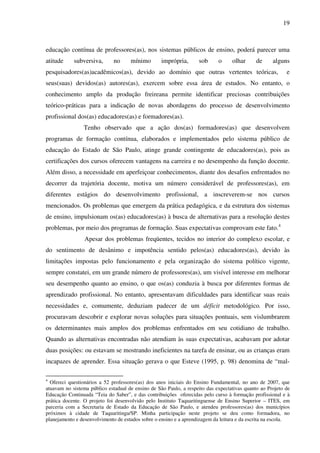 19
educação contínua de professores(as), nos sistemas públicos de ensino, poderá parecer uma
atitude subversiva, no mínimo imprópria, sob o olhar de alguns
pesquisadores(as)acadêmicos(as), devido ao domínio que outras vertentes teóricas, e
seus(suas) devidos(as) autores(as), exercem sobre essa área de estudos. No entanto, o
conhecimento amplo da produção freireana permite identificar preciosas contribuições
teórico-práticas para a indicação de novas abordagens do processo de desenvolvimento
profissional dos(as) educadores(as) e formadores(as).
Tenho observado que a ação dos(as) formadores(as) que desenvolvem
programas de formação contínua, elaborados e implementados pelo sistema público de
educação do Estado de São Paulo, atinge grande contingente de educadores(as), pois as
certificações dos cursos oferecem vantagens na carreira e no desempenho da função docente.
Além disso, a necessidade em aperfeiçoar conhecimentos, diante dos desafios enfrentados no
decorrer da trajetória docente, motiva um número considerável de professores(as), em
diferentes estágios do desenvolvimento profissional, a inscreverem-se nos cursos
mencionados. Os problemas que emergem da prática pedagógica, e da estrutura dos sistemas
de ensino, impulsionam os(as) educadores(as) à busca de alternativas para a resolução destes
problemas, por meio dos programas de formação. Suas expectativas comprovam este fato.4
Apesar dos problemas freqüentes, tecidos no interior do complexo escolar, e
do sentimento de desânimo e impotência sentido pelos(as) educadores(as), devido às
limitações impostas pelo funcionamento e pela organização do sistema político vigente,
sempre constatei, em um grande número de professores(as), um visível interesse em melhorar
seu desempenho quanto ao ensino, o que os(as) conduzia à busca por diferentes formas de
aprendizado profissional. No entanto, apresentavam dificuldades para identificar suas reais
necessidades e, comumente, deduziam padecer de um déficit metodológico. Por isso,
procuravam descobrir e explorar novas soluções para situações pontuais, sem vislumbrarem
os determinantes mais amplos dos problemas enfrentados em seu cotidiano de trabalho.
Quando as alternativas encontradas não atendiam às suas expectativas, acabavam por adotar
duas posições: ou estavam se mostrando ineficientes na tarefa de ensinar, ou as crianças eram
incapazes de aprender. Essa situação gerava o que Esteve (1995, p. 98) denomina de “mal-
4
Ofereci questionários a 52 professores(as) dos anos iniciais do Ensino Fundamental, no ano de 2007, que
atuavam no sistema público estadual de ensino de São Paulo, a respeito das expectativas quanto ao Projeto de
Educação Continuada “Teia do Saber”, e das contribuições oferecidas pelo curso à formação profissional e à
prática docente. O projeto foi desenvolvido pelo Instituto Taquaritinguense de Ensino Superior – ITES, em
parceria com a Secretaria de Estado da Educação de São Paulo, e atendeu professores(as) dos municípios
próximos à cidade de Taquaritinga/SP. Minha participação neste projeto se deu como formadora, no
planejamento e desenvolvimento de estudos sobre o ensino e a aprendizagem da leitura e da escrita na escola.
 