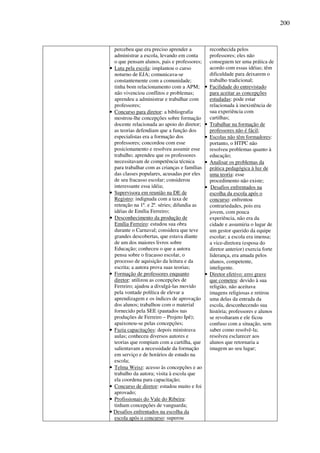 200
percebeu que era preciso aprender a
administrar a escola, levando em conta
o que pensam alunos, pais e professores;
• Luta pela escola: implantou o curso
noturno de EJA; comunicava-se
constantemente com a comunidade;
tinha bom relacionamento com a APM;
não vivenciou conflitos e problemas;
aprendeu a administrar e trabalhar com
professores;
• Concurso para diretor: a bibliografia
mostrou-lhe concepções sobre formação
docente relacionada ao apoio do diretor;
as teorias defendiam que a função dos
especialistas era a formação dos
professores; concordou com esse
posicionamento e resolveu assumir esse
trabalho; aprendeu que os professores
necessitavam de competência técnica
para trabalhar com as crianças e famílias
das classes populares, acusadas por eles
de seu fracasso escolar; considerou
interessante essa idéia;
• Supervisora em reunião na DE de
Registro: indignada com a taxa de
retenção na 1ª. e 2ª. séries; difundia as
idéias de Emília Ferreiro;
• Desconhecimento da produção de
Emília Ferreiro: estudou sua obra
durante o Carnaval; considera que teve
grandes descobertas, que estava diante
de um dos maiores livros sobre
Educação; conheceu o que a autora
pensa sobre o fracasso escolar, o
processo de aquisição da leitura e da
escrita; a autora prova suas teorias;
• Formação de professores enquanto
diretor: utilizou as concepções de
Ferreiro; ajudou a divulgá-las movido
pela vontade política de elevar a
aprendizagem e os índices de aprovação
dos alunos; trabalhou com o material
fornecido pela SEE (pautados nas
produções de Ferreiro – Projeto Ipê);
apaixonou-se pelas concepções;
• Fazia capacitações: depois ministrava
aulas; conheceu diversos autores e
teorias que rompiam com a cartilha, que
salientavam a necessidade da formação
em serviço e de horários de estudo na
escola;
• Telma Weisz: acesso às concepções e ao
trabalho da autora; visita à escola que
ela coordena para capacitação;
• Concurso de diretor: estudou muito e foi
aprovado;
• Profissionais do Vale do Ribeira:
tinham concepções de vanguarda;
• Desafios enfrentados na escolha da
escola após o concurso: superou
reconhecida pelos
professores; eles não
conseguem ter uma prática de
acordo com essas idéias; têm
dificuldade para deixarem o
trabalho tradicional;
• Facilidade do entrevistado
para aceitar as concepções
estudadas: pode estar
relacionada à inexistência de
sua experiência com
cartilhas;
• Trabalhar na formação de
professores não é fácil;
• Escolas não têm formadores:
portanto, o HTPC não
resolveu problemas quanto à
educação;
• Analisar os problemas da
prática pedagógica à luz de
uma teoria: esse
procedimento não existe;
• Desafios enfrentados na
escolha da escola após o
concurso: enfrentou
contrariedades, pois era
jovem, com pouca
experiência, não era da
cidade e assumiria o lugar de
um gestor querido da equipe
escolar; a escola era imensa;
a vice-diretora (esposa do
diretor anterior) exercia forte
liderança, era amada pelos
alunos, competente,
inteligente.
• Diretor efetivo: erro grave
que cometeu: devido à sua
religião, não aceitava
imagens religiosas e retirou
uma delas da entrada da
escola, desconhecendo sua
história; professores e alunos
se revoltaram e ele ficou
confuso com a situação, sem
saber como resolvê-la;
resolveu esclarecer aos
alunos que retornaria a
imagem ao seu lugar;
 