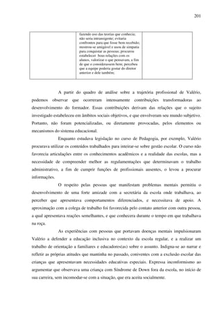 201
fazendo uso das teorias que conhecia;
não seria intransigente; evitaria
confrontos para que fosse bem recebido;
mostrou-se amigável e usou de simpatia
para conquistar as pessoas; procurou
estabelecer boas relações com os
alunos, valorizar o que pensavam, a fim
de que o considerassem bem; percebeu
que a equipe poderia gostar do diretor
anterior e dele também;
A partir do quadro de análise sobre a trajetória profissional de Valério,
podemos observar que ocorreram intensamente contribuições transformadoras ao
desenvolvimento do formador. Essas contribuições derivam das relações que o sujeito
investigado estabeleceu em âmbitos sociais objetivos, e que envolveram seu mundo subjetivo.
Portanto, não foram potencializadas, ou diretamente provocadas, pelos elementos ou
mecanismos do sistema educacional.
Enquanto estudava legislação no curso de Pedagogia, por exemplo, Valério
procurava utilizar os conteúdos trabalhados para inteirar-se sobre gestão escolar. O curso não
favorecia articulações entre os conhecimentos acadêmicos e a realidade das escolas, mas a
necessidade de compreender melhor as regulamentações que determinavam o trabalho
administrativo, a fim de cumprir funções de profissionais ausentes, o levou a procurar
informações.
O respeito pelas pessoas que manifestam problemas mentais permitiu o
desenvolvimento de uma forte amizade com a secretária da escola onde trabalhava, ao
perceber que apresentava comportamentos diferenciados, e necessitava de apoio. A
aproximação com a colega de trabalho foi favorecida pelo contato anterior com outra pessoa,
a qual apresentava reações semelhantes, e que conhecera durante o tempo em que trabalhava
na roça.
As experiências com pessoas que portavam doenças mentais impulsionaram
Valério a defender a educação inclusiva no contexto da escola regular, e a realizar um
trabalho de orientação a familiares e educadores(as) sobre o assunto. Indigna-se ao narrar e
refletir as próprias atitudes que mantinha no passado, coniventes com a exclusão escolar das
crianças que apresentavam necessidades educativas especiais. Expressa inconformismo ao
argumentar que observava uma criança com Síndrome de Down fora da escola, no início de
sua carreira, sem incomodar-se com a situação, que era aceita socialmente.
 