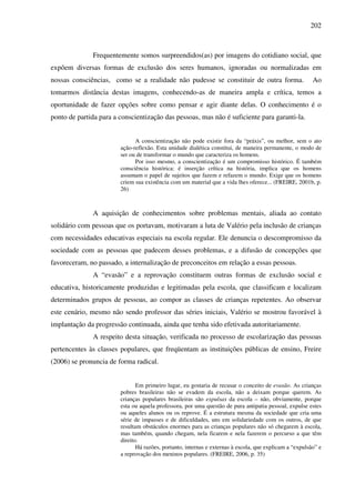202
Frequentemente somos surpreendidos(as) por imagens do cotidiano social, que
expõem diversas formas de exclusão dos seres humanos, ignoradas ou normalizadas em
nossas consciências, como se a realidade não pudesse se constituir de outra forma. Ao
tomarmos distância destas imagens, conhecendo-as de maneira ampla e crítica, temos a
oportunidade de fazer opções sobre como pensar e agir diante delas. O conhecimento é o
ponto de partida para a conscientização das pessoas, mas não é suficiente para garanti-la.
A conscientização não pode existir fora da “práxis”, ou melhor, sem o ato
ação-reflexão. Esta unidade dialética constitui, de maneira permanente, o modo de
ser ou de transformar o mundo que caracteriza os homens.
Por isso mesmo, a conscientização é um compromisso histórico. É também
consciência histórica: é inserção crítica na história, implica que os homens
assumam o papel de sujeitos que fazem e refazem o mundo. Exige que os homens
criem sua existência com um material que a vida lhes oferece... (FREIRE, 2001b, p.
26)
A aquisição de conhecimentos sobre problemas mentais, aliada ao contato
solidário com pessoas que os portavam, motivaram a luta de Valério pela inclusão de crianças
com necessidades educativas especiais na escola regular. Ele denuncia o descompromisso da
sociedade com as pessoas que padecem desses problemas, e a difusão de concepções que
favoreceram, no passado, a internalização de preconceitos em relação a essas pessoas.
A “evasão” e a reprovação constituem outras formas de exclusão social e
educativa, historicamente produzidas e legitimadas pela escola, que classificam e localizam
determinados grupos de pessoas, ao compor as classes de crianças repetentes. Ao observar
este cenário, mesmo não sendo professor das séries iniciais, Valério se mostrou favorável à
implantação da progressão continuada, ainda que tenha sido efetivada autoritariamente.
A respeito desta situação, verificada no processo de escolarização das pessoas
pertencentes às classes populares, que freqüentam as instituições públicas de ensino, Freire
(2006) se pronuncia de forma radical.
Em primeiro lugar, eu gostaria de recusar o conceito de evasão. As crianças
pobres brasileiras não se evadem da escola, não a deixam porque querem. As
crianças populares brasileiras são expulsas da escola – não, obviamente, porque
esta ou aquela professora, por uma questão de pura antipatia pessoal, expulse estes
ou aqueles alunos ou os reprove. É a estrutura mesma da sociedade que cria uma
série de impasses e de dificuldades, uns em solidariedade com os outros, de que
resultam obstáculos enormes para as crianças populares não só chegarem à escola,
mas também, quando chegam, nela ficarem e nela fazerem o percurso a que têm
direito.
Há razões, portanto, internas e externas à escola, que explicam a “expulsão” e
a reprovação dos meninos populares. (FREIRE, 2006, p. 35)
 