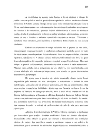 203
A possibilidade de assumir outra função, a fim de diminuir o número de
escolas, entre as quais iria transitar, proporcionou experiências valiosas ao desenvolvimento
profissional de Valério. Durante o tempo em que atuou como orientador de Educação Moral e
Cívica, estabeleceu contato com professores(as) e alunos(as) das séries iniciais, aproximou-se
das famílias e da comunidade, aprendeu funções administrativas e cuidou da biblioteca
escolar. A falta de um(a) gestor(a) o obrigou a realizar atividades administrativas, ao mesmo
tempo em que o desafiava a enfrentar adversidades no contexto escolar. Valorizava e
trabalhava pelas formaturas, pois reconhecia a importância destes eventos na vida dos(as)
estudantes.
Embora não dispusesse de tempo suficiente para o preparo de suas aulas,
estava sempre à procura de inovações e, a cada novo conhecimento que tinha acesso, por meio
das capacitações, assumia posições de estranhamento frente ao próprio trabalho, e buscava
repensá-lo, redirecioná-lo. A atuação dos(as) bons(as) professores(as) que teve, os quais
desenvolviam práticas de vanguarda, ajudaram a constituir seu perfil profissional. Mas, nem
sempre, as práticas dos(as) bons(as) professores(as) foram as únicas a serem reproduzidas.
Algumas eram adotadas sem a compreensão de seus objetivos, pois eram lembradas com
prazer e admiração pelo professor que as propunha, como as aulas em que os alunos faziam
dramatizações, por exemplo.
De acordo com a narrativa do sujeito pesquisado, alguns cursos foram
responsáveis pela mudança de seus paradigmas, e ocasionaram a revisão de suas
metodologias. Considerava-se um professor conteudista, por falta de conhecimentos sobre
novas teorias, competências, habilidades. Admite que sua formação melhorou devido às
propostas de formação em serviço que realizou, desde o início de sua carreira no Vale do
Ribeira. Valério conta que a Delegacia e a Divisão Especial de Ensino do Vale do Ribeira
convocavam professores(as) para fornecerem orientações técnicas, em horário de serviço.
Esta experiência marcou sua vida profissional de maneira transformadora, e motivou outra
luta enquanto formador: a retirada de professores(as) da sala de aula para receberem
capacitações.
A história de profissionalização de Valério evidencia o esforço e as habilidades
que desenvolveu para resolver situações conflitantes dentro do sistema educacional,
desencadeadas pelas relações de poder, que marcam o funcionamento das instituições
públicas de ensino. Sua experiência remete a problemas comuns a um coletivo de
profissionais, que se encontram nos níveis mais desprivilegiados da hierarquia burocrática e
 