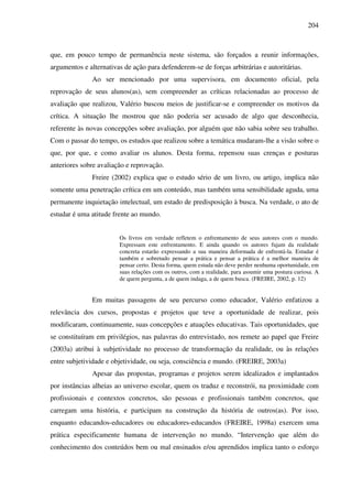 204
que, em pouco tempo de permanência neste sistema, são forçados a reunir informações,
argumentos e alternativas de ação para defenderem-se de forças arbitrárias e autoritárias.
Ao ser mencionado por uma supervisora, em documento oficial, pela
reprovação de seus alunos(as), sem compreender as críticas relacionadas ao processo de
avaliação que realizou, Valério buscou meios de justificar-se e compreender os motivos da
crítica. A situação lhe mostrou que não poderia ser acusado de algo que desconhecia,
referente às novas concepções sobre avaliação, por alguém que não sabia sobre seu trabalho.
Com o passar do tempo, os estudos que realizou sobre a temática mudaram-lhe a visão sobre o
que, por que, e como avaliar os alunos. Desta forma, repensou suas crenças e posturas
anteriores sobre avaliação e reprovação.
Freire (2002) explica que o estudo sério de um livro, ou artigo, implica não
somente uma penetração crítica em um conteúdo, mas também uma sensibilidade aguda, uma
permanente inquietação intelectual, um estado de predisposição à busca. Na verdade, o ato de
estudar é uma atitude frente ao mundo.
Os livros em verdade refletem o enfrentamento de seus autores com o mundo.
Expressam este enfrentamento. E ainda quando os autores fujam da realidade
concreta estarão expressando a sua maneira deformada de enfrentá-la. Estudar é
também e sobretudo pensar a prática e pensar a prática é a melhor maneira de
pensar certo. Desta forma, quem estuda não deve perder nenhuma oportunidade, em
suas relações com os outros, com a realidade, para assumir uma postura curiosa. A
de quem pergunta, a de quem indaga, a de quem busca. (FREIRE, 2002, p. 12)
Em muitas passagens de seu percurso como educador, Valério enfatizou a
relevância dos cursos, propostas e projetos que teve a oportunidade de realizar, pois
modificaram, continuamente, suas concepções e atuações educativas. Tais oportunidades, que
se constituíram em privilégios, nas palavras do entrevistado, nos remete ao papel que Freire
(2003a) atribui à subjetividade no processo de transformação da realidade, ou às relações
entre subjetividade e objetividade, ou seja, consciência e mundo. (FREIRE, 2003a)
Apesar das propostas, programas e projetos serem idealizados e implantados
por instâncias alheias ao universo escolar, quem os traduz e reconstrói, na proximidade com
profissionais e contextos concretos, são pessoas e profissionais também concretos, que
carregam uma história, e participam na construção da história de outros(as). Por isso,
enquanto educandos-educadores ou educadores-educandos (FREIRE, 1998a) exercem uma
prática especificamente humana de intervenção no mundo. “Intervenção que além do
conhecimento dos conteúdos bem ou mal ensinados e/ou aprendidos implica tanto o esforço
 