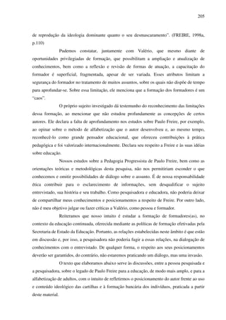 205
de reprodução da ideologia dominante quanto o seu desmascaramento”. (FREIRE, 1998a,
p.110)
Pudemos constatar, juntamente com Valério, que mesmo diante de
oportunidades privilegiadas de formação, que possibilitam a ampliação e atualização de
conhecimentos, bem como a reflexão e revisão de formas de atuação, a capacitação do
formador é superficial, fragmentada, apesar de ser variada. Esses atributos limitam a
segurança do formador no tratamento de muitos assuntos, sobre os quais não dispõe de tempo
para aprofundar-se. Sobre essa limitação, ele menciona que a formação dos formadores é um
“caos”.
O próprio sujeito investigado dá testemunho do reconhecimento das limitações
dessa formação, ao mencionar que não estudou profundamente as concepções de certos
autores. Ele declara a falta de aprofundamento nos estudos sobre Paulo Freire, por exemplo,
ao opinar sobre o método de alfabetização que o autor desenvolveu e, ao mesmo tempo,
reconhecê-lo como grande pensador educacional, que ofereceu contribuições à prática
pedagógica e foi valorizado internacionalmente. Declara seu respeito a Freire e às suas idéias
sobre educação.
Nossos estudos sobre a Pedagogia Progressista de Paulo Freire, bem como as
orientações teóricas e metodológicas desta pesquisa, não nos permitiriam esconder o que
conhecemos e omitir possibilidades de diálogo sobre o assunto. É de nossa responsabilidade
ética contribuir para o esclarecimento de informações, sem desqualificar o sujeito
entrevistado, sua história e seu trabalho. Como pesquisadora e educadora, não poderia deixar
de compartilhar meus conhecimentos e posicionamentos a respeito de Freire. Por outro lado,
não é meu objetivo julgar ou fazer críticas a Valério, como pessoa e formador.
Reiteramos que nosso intuito é estudar a formação de formadores(as), no
contexto da educação continuada, oferecida mediante as políticas de formação efetivadas pela
Secretaria de Estado da Educação. Portanto, as relações estabelecidas neste âmbito é que estão
em discussão e, por isso, a pesquisadora não poderia fugir a essas relações, na dialogação de
conhecimentos com o entrevistado. De qualquer forma, o respeito aos seus posicionamentos
deverão ser garantidos, do contrário, não estaremos praticando um diálogo, mas uma invasão.
O texto que elaboramos abaixo serve às discussões, entre a pessoa pesquisada e
a pesquisadora, sobre o legado de Paulo Freire para a educação, de modo mais amplo, e para a
alfabetização de adultos, com o intuito de refletirmos o posicionamento do autor frente ao uso
e conteúdo ideológico das cartilhas e à formação bancária dos indivíduos, praticada a partir
deste material.
 